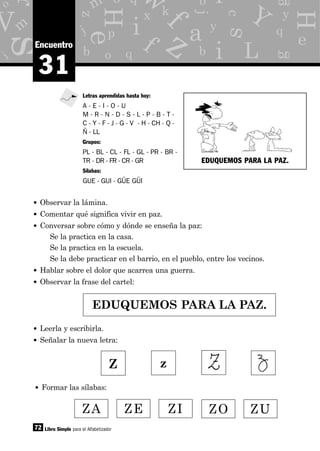 y
g
p
x
o
d
b q
e
z
m
j
c
m
i
o
eH
H
s
s
as y
j
b
f
a
i
i
M f
q
kk
L
V Y
z
o q
r
b iw
72
31
Encuentro
• Observar la lámina.
• Comentar qué significa vivir en paz.
• Conversar sobre cómo y dónde se enseña la paz:
Se la practica en la casa.
Se la practica en la escuela.
Se la debe practicar en el barrio, en el pueblo, entre los vecinos.
• Hablar sobre el dolor que acarrea una guerra.
• Observar la frase del cartel:
Libro Simple para el Alfabetizador
Letras aprendidas hasta hoy:
A - E - I - O - U
M - R - N - D - S - L - P - B - T -
C - Y - F - J - G - V - H - CH - Q -
Ñ - LL
Grupos:
PL - BL - CL - FL - GL - PR - BR -
TR - DR - FR - CR - GR
Sílabas:
GUE - GUI - GÜE GÜI
EDUQUEMOS PARA LA PAZ.
• Leerla y escribirla.
• Señalar la nueva letra:
ZA ZE ZI ZO ZU
• Formar las sílabas:
Z z
EDUQUEMOS PARA LA PAZ.
 