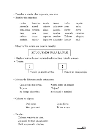 73
• Pasarlas a minúsculas imprenta y cursiva.
• Escribir las palabras:
ceniza Zacarías zurcir zonzo zafra zapato
cerrazón zorzal zafado zalamero zona zaino
zanahoria corazón zanja zapallo zurdo zorra
taza loza cazar zamba zancada calabaza
cabeza choza capataz zorrino Zulema zángano
azafrán azúcar zapatero azabache azotar azul
Lengua
¡EDUQUEMOS PARA LA PAZ!
• Observar los signos que tiene la oración:
Tienen un punto abajo.
¡ !
Tienen un punto arriba.
• Mostrar la diferencia en la entonación:
Canta como un zorzal. ¡Canta como un zorzal!
Te juro. ¡Te juro!
Se escapó el zorrino. ¡Se escapó el zorrino!
• Colocar los signos:
Qué zonzo Cómo llovió
Vení para acá Te vas a caer
• Escribir:
Zulema rompió una taza.
¿El zorro te llevó una gallina?
Está preparando el zaino.
• Explicar que se llaman signos de admiración y cuándo se usan.
• Trazar:
 