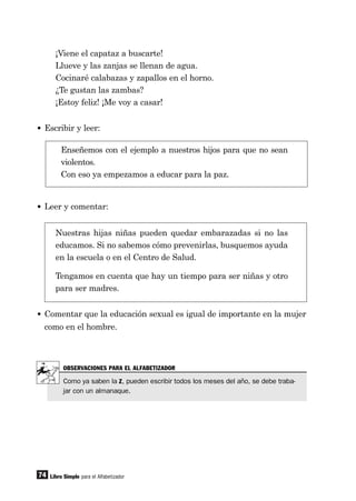 74
¡Viene el capataz a buscarte!
Llueve y las zanjas se llenan de agua.
Cocinaré calabazas y zapallos en el horno.
¿Te gustan las zambas?
¡Estoy feliz! ¡Me voy a casar!
• Escribir y leer:
Enseñemos con el ejemplo a nuestros hijos para que no sean
violentos.
Con eso ya empezamos a educar para la paz.
• Leer y comentar:
Nuestras hijas niñas pueden quedar embarazadas si no las
educamos. Si no sabemos cómo prevenirlas, busquemos ayuda
en la escuela o en el Centro de Salud.
Tengamos en cuenta que hay un tiempo para ser niñas y otro
para ser madres.
• Comentar que la educación sexual es igual de importante en la mujer
como en el hombre.
Libro Simple para el Alfabetizador
OBSERVACIONES PARA EL ALFABETIZADOR
Como ya saben la Z, pueden escribir todos los meses del año, se debe traba-
jar con un almanaque.
 