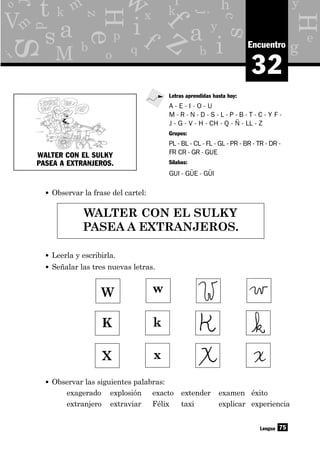 X x
W w
y
g
p
x
o
d
b q
e
z
c
hr
eH
H
s
s
as y
j
b
f
a
i
i
M
f q
kk
L
V
t Y
z
75
m
i
o
r m
w
32
Encuentro
• Observar la frase del cartel:
Lengua
Letras aprendidas hasta hoy:
A - E - I - O - U
M - R - N - D - S - L - P - B - T - C - Y F -
J - G - V - H - CH - Q - Ñ - LL - Z
Grupos:
PL - BL - CL - FL - GL - PR - BR - TR - DR -
FR CR - GR - GUE
Sílabas:
GUI - GÜE - GÜI
WALTER CON EL SULKY
PASEA A EXTRANJEROS.
K k
• Observar las siguientes palabras:
exagerado explosión exacto extender examen éxito
extranjero extraviar Félix taxi explicar experiencia
WALTER CON EL SULKY
PASEA A EXTRANJEROS.
• Leerla y escribirla.
• Señalar las tres nuevas letras.
 