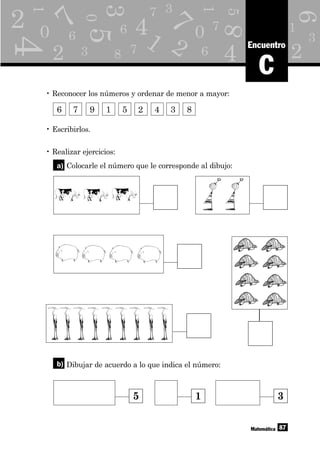 q
L
Y
1
22
6
7
83 7
3
0
5
5
3
6
4
8
7
1
1
6
6
7
7
00
4
41 9
3
6
2 2
2
9
6
2
87Matemática
C
Encuentro
• Reconocer los números y ordenar de menor a mayor:
6 7 9 1 5 2 4 3 8
• Escribirlos.
• Realizar ejercicios:
Colocarle el número que le corresponde al dibujo:
Dibujar de acuerdo a lo que indica el número:
a)
b)
5 1 3
 