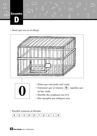 1
2
6
7
8
d
3 7
3
0
5
5
3
6
4
8
as 7
1
6
7
0
4
4
M
1 9
3k
6
2 2
2
90 Libro Simple para el Alfabetizador
D
Encuentro
• Decir qué ven en el dibujo.
• Escribir números al dictado:
• Notar que esta jaula está vacía.
• Comentar que el número 0 , significa que
no hay nada.
• Escribir dos renglones con el 0.
• Dar ejemplos que indiquen cero.
0
8 3 5 9 0 7 2 4 1 6
 