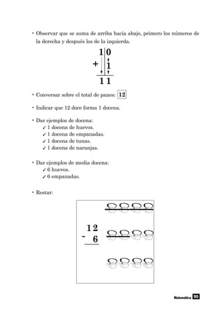95Matemática
• Observar que se suma de arriba hacia abajo, primero los números de
la derecha y después los de la izquierda.
• Conversar sobre el total de panes: 12
• Indicar que 12 doce forma 1 docena.
• Dar ejemplos de docena:
✓ 1 docena de huevos.
✓ 1 docena de empanadas.
✓ 1 docena de tunas.
✓ 1 docena de naranjas.
• Dar ejemplos de media docena:
✓ 6 huevos.
✓ 6 empanadas.
• Restar:
12
6-
1 0
1
1 1
+
 
