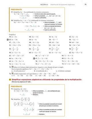 SECCIÓN 2.2 Simplificación de expresiones algebraicas 71
PREPÁRATE
37. Simplifica 5a 2 8a combinando los términos semejantes.
5a 2 8a 5 5a 1 ? • Escribe la resta como suma del opuesto.
5 35 1 1282 4a • Utiliza la propiedad ? ba 1 ca 5 1b 1 c2a.
5 ? a • Suma los coeficientes.
38. Simplifica 6xy 2 6x 1 7xy combinando los términos semejantes.
6xy 2 6x 1 7xy 5 6xy 1 7xy 2 6x • Utiliza la propiedad ? de la
suma para reordenar los términos.
5 16 1 72 1 ? 2 2 6x • Utiliza la propiedad distributiva
ba 1 ca 5 1b 1 c2a.
5 ? 2 6x • Suma los coeficientes.
Simplifica.
39. 6x 1 8x
43. 4y 2 10y
47. 212a 1 17a
51. 212xy 1 17xy
55. 2
1
2
x 2
1
3
x
59. 3x 1 5x 1 3x
40. 12x 1 13x
44. 8y 2 6y
48. 23a 1 12a
52. 215xy 1 3xy
56. 2
2
5
y 1
3
10
y
60. 8x 1 5x 1 7x
41. 9a 2 4a
45. 23b 2 7
49. 5ab 2 7ab
53. 23ab 1 3ab
57.
3
8
x2
2
5
12
x2
61. 5a 2 3a 1 5a
42. 12a 2 3a
46. 212y 2 3
50. 9ab 2 3ab
54. 27ab 1 7ab
58.
2
3
y2
2
4
9
y2
62. 10a 2 17a 1 3a
†
63. 25x2
2 12x2
1 3x2
66. 8y 2 10x 1 8x
69. 3a 2 7b 2 5a 1 b
72. 3y 2 12x 2 7y 1 2y
64. 2y2
2 8y2
1 7y2
67. 7x 2 3y 1 10x
70. 25b 1 7a 2 7b 1 12a
73. x2
2 7x 2 5x2
1 5x
65. 7x 2 8x 1 3y
68. 8y 1 8x 2 8y
71. 3x 2 8y 2 10x 1 4x
74. 3x2
1 5x 2 10x2
2 10x
†
75. Indica si el número dado será positivo, negativo o cero después de que se simpli-
fica la expresión algebraica 15a2
2 12a 1 7 2 21a2
1 29a 2 7.
a. el coeficiente de a2
b. el coeficiente de a c. el término constante
76. ¿Cuáles expresiones son equivalentes a 210x 2 10y 2 10y 2 10x?
i) 0 ii) 220y iii) 220x iv) 220x 2 20y v) 220y 2 20x
Simplificar expresiones algebraicas utilizando las propiedades de la multiplicación
(Revisa las páginas 67–68).
PREPÁRATE
77. Simplifica: 41212x2
41212x2 5 3412122 4x • Utiliza la propiedades ? de la multiplicación para
agrupar los factores.
5 ? • Multiplica.
78. Simplifica: a
1
2
a2
b a2
3
2
b
a
1
2
a2
b a2
3
2
b 5 1 ? 2 a
1
2
a2
b • Utiliza la propiedad conmutativa de la multi-
plicación para reordenar los factores.
5 a2
3
2
# ba2
• Utiliza la propiedad asociativa de la multipli-
cación para agrupar los factores.
5 ? a2
• Multiplica.
3
?
 