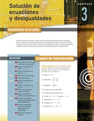 3
C A P Í T U L O
Concéntrate en el éxito
EXAMEN DE PREPARACIÓN
¿Estás preparado para tener éxito en este
capítulo? Realiza el examen de preparación
siguiente para averiguar si estás listo para
aprender el nuevo material.
1. Resta: 8 2 12
2. Multiplica: 2
3
4
a2
4
3
b
3. Multiplica: 2
5
8
1162
4. Escribe como decimal 90%.
5. Escribe como porcentaje 0.75.
6. Evalúa 3x2
2 4x 2 1 cuando x 5 24.
7. Simplifica: 3x 2 5 1 7x
8. Simplifica: 8x 2 9 2 8x
9. Simplifica: 6x 2 316 2 x2
OBJETIVOS
3.1 1 Determinar si un número dado
es solución de una ecuación
2 Resolver ecuaciones de la
forma x 1 a 5 b
3 Resolver ecuaciones de la
forma ax 5 b
3.2 1 Aplicaciones del porcentaje
2 Movimiento uniforme
3.3 1 Resolver ecuaciones de la
forma ax 1 b 5 c
2 Resolver ecuaciones de la
forma ax 1 b 5 cx 1 d
3 Resolver ecuaciones que
contienen paréntesis
4 Resolver problemas de
aplicación utilizando fórmulas
3.4 1 Resolver desigualdades
utilizando la propiedad aditiva
de las desigualdades
2 Resolver desigualdades
utilizando la propiedad
multiplicativa de las
desigualdades
3 Resolver desigualdades
generales
¿Estás haciendo que la asistencia a clases sea una prioridad? Recuerda que para tener éxito debes
asistir a clases para escuchar las explicaciones e instrucciones de tu profesor, así como para formular
preguntas cuando algo no está claro. La mayoría de los estudiantes que falta a una clase se queda atrás
y después le parece muy difícil ponerse al corriente. (Revisa Tiempo para clases, página ASP.5).
Solución de
ecuaciones
y desigualdades
 