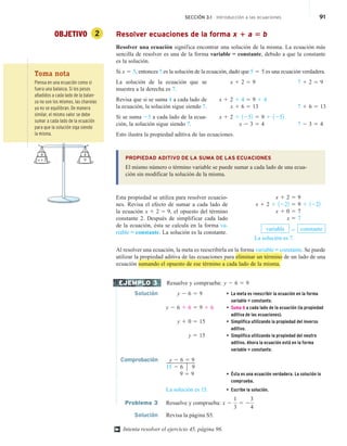 SECCIÓN 3.1 Introducción a las ecuaciones 91
OBJETIVO 2 Resolver ecuaciones de la forma x 1 a 5 b
Resolver una ecuación significa encontrar una solución de la misma. La ecuación más
sencilla de resolver es una de la forma variable = constante, debido a que la constante
es la solución.
Si x 5 5, entonces 5 es la solución de la ecuación, dado que 5 5 5 es una ecuación verdadera.
La solución de la ecuación que se
muestra a la derecha es 7.
Revisa que si se suma 4 a cada lado de
la ecuación, la solución sigue siendo 7.
Si se suma 25 a cada lado de la ecua-
ción, la solución sigue siendo 7.
Esto ilustra la propiedad aditiva de las ecuaciones.
PROPIEDAD ADITIVO DE LA SUMA DE LAS ECUACIONES
El mismo número o término variable se puede sumar a cada lado de una ecua-
ción sin modificar la solución de la misma.
Esta propiedad se utiliza para resolver ecuacio-
nes. Revisa el efecto de sumar a cada lado de
la ecuación x 1 2 5 9, el opuesto del término
constante 2. Después de simplificar cada lado
de la ecuación, ésta se calcula en la forma va-
riable = constante. La solución es la constante.
Al resolver una ecuación, la meta es reescribirla en la forma variable = constante. Se puede
utilizar la propiedad aditiva de las ecuaciones para eliminar un término de un lado de una
ecuación sumando el opuesto de ese término a cada lado de la misma.
Resuelve y comprueba: y 2 6 5 9
Solución y 2 6 5 9 • La meta es reescribir la ecuación en la forma
variable = constante.
y 2 6 1 6 5 9 1 6 • Suma 6 a cada lado de la ecuación (la propiedad
aditiva de las ecuaciones).
y 1 0 5 15 • Simplifica utilizando la propiedad del inverso
aditivo.
y 5 15 • Simplifica utilizando la propiedad del neutro
aditivo. Ahora la ecuación está en la forma
variable = constante.
Comprobación y 2 6 5 9
15 2 6 9
9 5 9 • Ésta es una ecuación verdadera. La solución lo
comprueba.
La solución es 15. • Escribe la solución.
Problema 3 Resuelve y comprueba: x 2
1
3
5 2
3
4
Solución Revisa la página S5.
Intenta resolver el ejercicio 45, página 96.
x 1 2 5 9 7 1 2 5 9
x 1 2 1 4 5 9 1 4
x 1 6 5 13 7 1 6 5 13
x 1 2 1 1252 5 9 1 1252
x 2 3 5 4 7 2 3 5 4
x 1 2 5 9
x 1 2 1 1222 5 9 1 1222
x 1 0 5 7
x 5 7
variable 5 constante
La solución es 7.
EJEMPLO 3
†
Toma nota
Piensa en una ecuación como si
fuera una balanza. Si los pesos
añadidos a cada lado de la balan-
za no son los mismos, las charolas
ya no se equilibran. De manera
similar, el mismo valor se debe
sumar a cada lado de la ecuación
para que la solución siga siendo
la misma.
4
x + 2 9
4
 