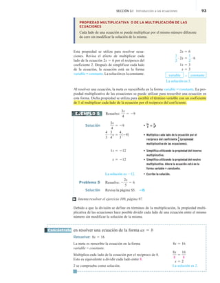 SECCIÓN 3.1 Introducción a las ecuaciones 93
PROPIEDAD MULTIPLICATIVA O DE LA MULTIPLICACIÓN DE LAS
ECUACIONES
Cada lado de una ecuación se puede multiplicar por el mismo número diferente
de cero sin modificar la solución de la misma.
Esta propiedad se utiliza para resolver ecua-
ciones. Revisa el efecto de multiplicar cada
lado de la ecuación 2x 5 6 por el recíproco del
coeficiente 2. Después de simplificar cada lado
de la ecuación, la ecuación está en la forma
variable = constante. La solución es la constante.
Al resolver una ecuación, la meta es reescribirla en la forma variable = constante. La pro-
piedad multiplicativa de las ecuaciones se puede utilizar para reescribir una ecuación en
esta forma. Dicha propiedad se utiliza para escribir el término variable con un coeficiente
de 1 al multiplicar cada lado de la ecuación por el recíproco del coeficiente.
Resuelve:
3x
4
5 29
Solución
3x
4
5 29 •
3x
4 5
3
4x
4
3
# 3
4
x 5
4
3
1292 • Multiplica cada lado de la ecuación por el
recíproco del coeficiente
3
4 (propiedad
multiplicativa de las ecuaciones).
1x 5 212 • Simplifica utilizando la propiedad del inverso
multiplicativo.
x 5 212 • Simplifica utilizando la propiedad del neutro
multiplicativo. Ahora la ecuación está en la
forma variable = constante.
La solución es 212. • Escribe la solución.
Problema 5 Resuelve: 2
2x
5
5 6
Solución Revisa la página S5. 215
Intenta resolver el ejercicio 109, página 97.
Debido a que la división se define en términos de la multiplicación, la propiedad multi-
plicativa de las ecuaciones hace posible dividir cada lado de una ecuación entre el mismo
número sin modificar la solución de la misma.
en resolver una ecuación de la forma ax 5 b
Resuelve: 8x 5 16
La meta es reescribir la ecuación en la forma
variable = constante.
Multiplica cada lado de la ecuación por el recíproco de 8.
Esto es equivalente a dividir cada lado entre 8.
2 se comprueba como solución.
2x 5 6
1
2
# 2x 5
1
2
# 6
1x 5 3
x 5 3
variable 5 constante
La solución es 3.
EJEMPLO 5
†
Concéntrate
8x 5 16
8x
8
5
16
8
x 5 2
La solución es 2.
 