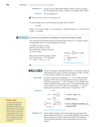 100 CAPÍTULO 3 Solución de ecuaciones y desigualdades
Problema 3 El precio de una videocámara digital es $895. Al precio se agrega
6% de impuesto sobre ventas. ¿Cuánto es el impuesto sobre ventas?
Solución Revisa la página S5.
Intenta resolver el ejercicio 39, página 105.
El interés simple que una inversión gana está dado por la ecuación
I 5 Prt
donde I es el interés simple, P es el principal, o cantidad invertida, r la tasa de interés
simple y t el tiempo.
en resolver un problema utilizando la ecuación del interés simple
Una inversión de $1500 tiene una tasa de interés simple anual de 7%. Calcula el interés
simple ganado sobre la inversión después de 18 meses.
El tiempo está dado en meses,
pero la tasa de interés es anual.
Por consiguiente, debemos convertir
18 meses en años.
Para calcular el interés ganado, resuelve
para I la ecuación I 5 Prt utilizando
P 5 1500 r 5 0.07, y t 5 1.5.
En abril le cargaron a Marshall Wardell $8.72 de intereses sobre un
saldo pendiente de pago de $545 de una tarjeta de crédito. Calcula
la tasa de interés anual de esta tarjeta de crédito.
Estrategia El interés es $8.72, por consiguiente, I 5 8.72. El saldo pendiente
de pago es $545. Este es el principal sobre el cual se calcula el in-
terés. Por consiguiente, P 5 545. El tiempo es 1 mes. Debido a que
se debe calcular la tasa de interés anual y el tiempo está dado como
1 mes, escribe 1 mes como
1
12 año. Por consiguiente, t 5
1
12. Para
calcular la tasa de interés, resuelve para r la ecuación I 5 Prt.
Solución I 5 Prt
8.72 5 545ra
1
12
b • I 5 8.72, P 5 545, t 5
1
12
8.72 5
545
12
r • Multiplica 545 por
1
12.
12
545
18.722 5
12
545
a
545
12
rb • Multiplica cada lado de la ecuación por
12
545,
el recíproco de 545
12 .
0.192 5 r
La tasa de interés anual es 19.2%.
Problema 4 Clarissa Adams compró un bono municipal que gana una tasa de
interés simple anual de 6.4%. ¿Cuánto debe depositar en una cuenta
bancaria que gana un interés simple anual de 8% de manera que
la tasa de interés ganada de cada cuenta después de un año sea la
misma?
†
Concéntrate
I 5 Prt
I 5 150010.072 11.52
I 5 157.5
El interés ganado es $157.50.
EJEMPLO 4
Toma nota
Las agencias gubernamentales
con frecuencia venden bonos
municipales para financiar carre-
teras, acueductos y otros servicios
públicos básicos. A un inversionis-
ta que compra uno de esos bonos
le pagan intereses sobre el costo
del bono durante cierto número de
años. Cuando expira ese periodo,
el costo del bono se devuelve al
inversionista.
= =
18 meses
18
12
años 1.5 años
 