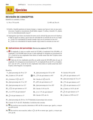 104 CAPÍTULO 3 Solución de ecuaciones y desigualdades
REVISIÓN DE CONCEPTOS
Identifica la cantidad y la base.
1. 30 es 75% de 40. 2. 40% de 20 es 8.
3. Keith y Jennifer partieron al mismo tiempo y viajaron uno hacia el otro en una carre-
tera recta. Cuando se encontraron, Keith había viajado 15 millas y Jennifer 10. ¿Quién
tuvo la velocidad promedio mayor?
4. Supongamos que tienes una lancha de motor con la válvula fija para mover la lancha a
8 mph en aguas en calma y que la tasa de velocidad de la corriente de un río es 4 mph.
a. ¿Cuál es la velocidad de la lancha cuando viaja con la corriente en este río?
b. ¿Cuál es la velocidad de la lancha cuando viaja contra la corriente en este río?
Aplicaciones del porcentaje (Revisa las páginas 97–101).
5. El empleado A tenía un sueldo anual de $52,000, el empleado B de $58,000 y el
empleado C de $56,000 antes de que a cada empleado le otorgaran un incremento de
5%. ¿Cuál de los tres empleados tiene ahora el sueldo anual más alto? Explica cómo
llegaste a tu respuesta.
6. Cada uno de tres empleados percibía un sueldo anual de $65,000 antes de que al
empleado A le otorgaran un incremento de 3%, al empleado B uno de 6% y al emplea-
do C uno de 4.5%. ¿Cuál de los tres empleados tiene ahora el sueldo anual más alto?
Explica cómo llegaste a tu respuesta.
Resuelve.
7. ¿Qué porcentaje de 50 es 12?
10. ¿Cuánto es 25% de 60?
13. ¿Calcula el 33
1
3% de 27?
16. ¿Qué porcentaje de 15 es 10?
19. ¿Qué porcentaje de 6 es 12?
22. ¿37
1
2% de qué número es 15?
25. ¿1 es 0.5% de qué número?
28. ¿
1
2% de qué número es 3?
8. ¿Qué porcentaje de 125 es 50?
11. ¿12% de qué número es 48?
14. Calcula el 16
2
3% de 30.
17. ¿60% de qué número es 3?
20. ¿Qué porcentaje de 16 es 20?
23. Calcula 15.4% de 50.
26. ¿3 es 1.5% de qué número?
29. Calcula 125% de 16.
9. Calcula 18% de 40.
12. ¿45% de qué número es 9?
15. ¿Qué porcentaje de 12 es 3?
18. ¿75% de qué número es 6?
21. ¿51
4% de qué número es 21?
24. ¿Cuánto es 18.5% de 46?
27. ¿
3
4% de qué número es 3?
30. ¿Cuánto es 250% de 12?
†
31. ¿Qué porcentaje de 20.4 es 16.4? Redondea al porcentaje más cercano.
32. Calcula 18.3% de 625. Redondea a la décima más cercana.
33. Sin resolver una ecuación, determina si 40% de 80 es menor que, igual a, o mayor
que 80% de 40.
34. Sin resolver una ecuación, indica si 1
4% de 80 es menor que, igual a, o mayor que
25% de 80.
1
Ejercicios
3.2
 