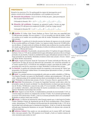 SECCIÓN 3.2 Aplicaciones de las ecuaciones de la forma ax  b 105
PREPÁRATE
Resuelve los ejercicios 35 y 36 sustituyendo los signos de interrogación con el
número correcto de la situación del problema o con la palabra desconocido.
35. Situación del problema: Llovió 24 de los 30 días de junio. ¿Qué porcentaje de
días en junio fueron lluviosos?
Utilizando la fórmula PB 5 A, P 5 ? , B 5 ? y A 5 ? .
36. Situación del problema: Compraste un automóvil usado e hiciste un pago
inicial de 25% del precio de compra de $16,000. ¿Cuál fue el pago inicial?
Utilizando la fórmula PB 5 A, P 5 ? , B 5 ? y A 5 ? .
37. Estadios El Arthur Ashe Tennis Stadium en Nueva York tiene una capacidad para
22,500 personas sentadas. De esos asientos, 1.11% es accesible con silla de ruedas. ¿Cuán-
tos asientos en el estadio son accesibles para silla de ruedas? Redondea al número entero
más cercano.
38. Educación La gráfica de la derecha muestra las fuentes de ingresos en un año reciente
de las escuelas públicas en Estados Unidos. Los ingresos totales fueron de 419,800 millo-
nes de dólares. ¿Cuántos miles de millones de dólares más recibieron las escuelas públicas
del estado que del gobierno federal? Redondea al millar de millones de dólares más cerca-
no. (Fuente: Oficina del Censo).
39. Recursos naturales En promedio, una persona utiliza 13.2 galones de agua al día para
ducharse. Esto es 17.8% de la cantidad total de agua utilizada por persona al día en el hogar
promedio de una familia. Calcula la cantidad total de agua utilizada por persona al día en el
hogar promedio de una familia. Redondea al número entero más cercano. (Fuente: Ameri-
can Water Works Association).
40. Viajes Según la Encuesta Anual de Vacaciones de Verano realizada por Myvesta, una
organización sin fines de lucro de educación del consumidor, las vacaciones promedio en
el verano cuestan $2252. Si $1850 de esta cantidad se cargan a una tarjeta de crédito, ¿qué
porcentaje del costo de las vacaciones se carga? Redondea a la décima más cercana.
41. La Internet La gráfica de la derecha muestra las respuestas a una encuesta de Yahoo! que
preguntaba a las personas cuántas horas a la semana pasan típicamente en línea. ¿A cuántas
personas entrevistaron?
42. Salud La cantidad máxima recomendada de sodio para un adulto saludable es 2300 mg.
Una Quarter Pounder con queso de MacDonald’s contiene aproximadamente 1190 mg de
sodio. ¿Qué porcentaje de la cantidad máxima diaria recomendada de sodio contiene una de
éstas? Redondea a la décima más cercana. (Fuente: Consumer Reports, agosto de 2010).
43. Seguridad Recientemente, el Consejo de Seguridad Nacional recabó datos sobre las
principales causas de muerte accidental. Los descubrimientos revelaron que para las perso-
nas de 20 años, 30 fallecían a causa de una caída, 47 en un incendio, 200 ahogadas y 1950
por accidentes vehículares. ¿Qué porcentaje de muertes accidentales no se atribuyó a estos
últimos? Redondea al porcentaje más cercano.
44. Salud Según la revista Health, el estadounidense promedio ha incrementado 11.6% su
consumo diario de calorías en comparación con hace 18 años. Si el consumo promedio dia-
rio era de 1970 calorías hace 18 años, ¿cuál es el consumo promedio diario en la actualidad?
Redondea al número entero más cercano.
45. Energía La Oficina de Información sobre Energía reporta que si cada hogar de Estados
Unidos cambiara 4 horas de iluminación por día de focos incandescentes a focos fluores-
centes, ahorraríamos 31,770 millones de kilowatts-hora de electricidad al año, o 33% de la
electricidad total utilizada para la iluminación doméstica. ¿Cuál es el total de electricidad
utilizado para iluminación doméstica en ese país? Redondea a la décima más cercana de
millar de millones.
46. Gobierno Federal Para anular un veto presidencial, por lo menos 66
2
3% del Senado
debe votar para anularlo. Hay 100 senadores en el Senado. ¿Cuál es el número mínimo de
votos necesarios para anular un veto?
†
0-5 h
28%
5-20 h
17%
Más de 20 h
55%
Horas por semana en línea
†
Estatal
49.4%
Gobierno
federal
7.8%
Local
42.8%
Fuentes de ingresos de las escuelas
públicas.
 