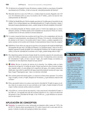 108 CAPÍTULO 3 Solución de ecuaciones y desigualdades
75. Al dietista de un hospital le toma 40 minutos conducir desde su casa hasta el hospital,
una distancia de 20 millas. ¿Cuál es la tasa de velocidad promedio del dietista?
76. Marcella sale de su casa a las 9.00 a.m. y conduce hasta la escuela, llegando a las 9.45
a.m. Si la distancia entre su casa y la escuela es de 27 millas, ¿cuál es la tasa de velo-
cidad promedio de Marcella?
77. El Ride for Health Bicycle Club ha elegido una pista de 36 millas para el recorrido de este
sábado. Si los ciclistas planean una velocidad promedio de 12 mph en bicicleta y tienen 1
hora para la pausa planeada para comer, ¿cuánto tiempo les llevará completar el recorrido?
78. La velocidad promedio de Palmer cuando corre es 3 km/h más rápida que su veloci-
dad para caminar. Si Palmer puede correr alrededor de una pista de 30 km en 2 horas,
¿cuántas horas le llevaría caminar la misma distancia?
79. Un centro comercial tiene una escalera móvil que lleva a los compradores del área de
compras al estacionamiento, una distancia de 250 pies. Si tu tasa de velocidad normal
de caminar es de 2 pies/s y la escalera móvil viaja a 3 pies/s, ¿cuántos segundos te to-
maría caminar en la escalera móvil desde el estacionamiento hasta el área de compras?
80. KB River Tours ofrece un viaje por río que lleva a los pasajeros del muelle de KB hasta
una pequeña isla que está a 24 millas de distancia. Los pasajeros pasan 1 hora en la isla y
después regresan al muelle de KB. Si la velocidad de la lancha es de 10 mph en aguas en
calma y la tasa de velocidad de la corriente es de 2 mph, ¿cuánto tiempo dura el viaje?
81. Dos deportistas parten al mismo tiempo desde los extremos opuestos de una pista para
correr de 8 millas y empiezan a correr uno hacia el otro. Un deportista corre a una tasa
de velocidad de 5 mph y el otro a una de 7 mph. ¿En cuánto tiempo, en minutos, se
encuentran los dos deportistas después de que parten?
82. sQuba Revisa el recorte de noticias de la derecha. Los sQubas están en lados
opuestos de un lago de 1.6 millas de ancho. Parten una hacia la otra al mismo tiempo,
una viajando sobre y la otra debajo de la superficie del agua. ¿En cuántos minutos la
sQuba que viaja sobre la superficie del agua estará directamente encima de la que viaja
bajo el agua? Supongamos que viaja a su máxima velocidad.
83. Dos ciclistas parten del mismo punto y se mueven en direcciones opuestas. Un ciclista
viaja a 8 mph y el otro a 9 mph. Después de 30 minutos, ¿a qué distancia están los dos
ciclistas?
84. Petra, que puede remar en su canoa a una tasa de velocidad de 10 mph en aguas en cal-
ma, rema en su canoa en un río cuya corriente es de 2 mph. ¿Cuánto tiempo le llevará
viajar 4 millas corriente arriba contra la corriente?
85. A las 8.00 a.m., un tren sale de una estación y viaja a una tasa de velocidad de 45 mph. A
las 9.00 a.m., un segundo tren sale de la misma estación en vía y viaja en la dirección
del primero a una velocidad de 60 mph. A las 10.00 a.m., ¿a qué distancia se encuen-
tran los dos trenes?
APLICACIÓN DE CONCEPTOS
86. Consumo La cuenta de tu cena, incluyendo un impuesto sobre ventas de 7.25%, fue
de $92.74. Quieres dejar una propina de 15% sobre el precio de la cena antes del im-
puesto. Calcula el monto de la propina al dólar más cercano.
†
Denis
Babenko/Shutterstock.com
† En las noticias
Conduciendo bajo
el agua ¡no es tan
rápido!
La compañía suiza Rinspeed,
Inc. presentó en el Geneva
Auto Show su nuevo vehículo
sQuba, el cual puede viajar
sobre tierra, agua y bajo
el agua. ¡Con un sQuba
nuevo, usted puede esperar
velocidades máximas de
77 mph cuando conduce en
tierra, 3 mph cuando lo hace
sobre la superficie del agua y
1.8 mph cuando lo hace bajo
el agua!
Fuente: Seattle Times
 