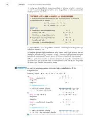 124 CAPÍTULO 3 Solución de ecuaciones y desigualdades
Al resolver una desigualdad, la meta es reescribirla en la forma variable  constante o
variable  constante. La propiedad aditiva de las desigualdades se utiliza para reescribir
una desigualdad en esta forma.
PROPIEDAD ADITIVA O DE LA SUMA DE LAS DESIGUALDADES
El mismo número se puede sumar a cada lado de una desigualdad sin modificar
el conjunto solución de la misma.
Si a . b, entonces a 1 c . b 1 c.
Si a , b, entonces a 1 c , b 1 c.
EJEMPLOS
1. Empieza con una desigualdad cierta 8 . 3
Suma 5 a cada lado. 8 1 5 . 3 1 5
Simplifica. La desigualdad es cierta. 13 . 8
2. Empieza con una desigualdad cierta 27 , 23
Suma 2 a cada lado. 27 1 2 , 23 1 2
Simplifica. La desigualdad es cierta. 25 , 21
La propiedad aditiva de las desigualdades también es verdadera para una desigualdad que
contiene el símbolo $ o #.
La propiedad aditiva de las desigualdades se utiliza cuando, con el fin de reescribir una des-
igualdad en la forma variable  constante o variable  constante, se debe eliminar un término
de un lado de la desigualdad. Suma el opuesto del término a cada lado de la desigualdad.
Debido a que la resta se define en términos de la suma, la propiedad aditiva de las des-
igualdades hace que sea posible restar el mismo número a cada lado de una desigualdad
sin modificar el conjunto solución de la misma.
en resolver una desigualdad utilizando la propiedad aditiva de las
desigualdades
Resuelve y grafica. A. x 1 4 , 5 B. 5x 2 6 # 4x 2 4
A.
Resta 4 a cada lado de la
desigualdad.
Simplifica.
El conjunto solución es x , 1.
La gráfica del conjunto solución
x 1 4 , 5 se muestra a la derecha
B.
Resta 4x a cada lado de la
desigualdad.
Simplifica.
Suma 6 a cada lado de la desigualdad
Simplifica.
El conjunto solución es x # 2.
La gráfica del conjunto solución
5x 2 6 # 4x 2 4 se muestra a la derecha.
Concéntrate
x 1 4 , 5
x 1 4 2 4 , 5 2 4
x , 1
0 5 6
3
1
–5
–6 –4–3–2–1 4
2
5x 2 6 # 4x 2 4
5x 2 4x 2 6 # 4x 2 4x 2 4
x 2 6 # 24
x 2 6 1 6 # 24 1 6
x # 2
0 5 6
3
1
–5
–6 –4–3–2–1 4
2
e
 