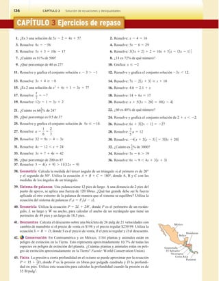 136 CAPÍTULO 3 Solución de ecuaciones y desigualdades
CAPÍTULO 3 Ejercicios de repaso
1. ¿Es 3 una solución de 5x 2 2 5 4x 1 5?
3. Resuelve: 8x 5 256
5. Resuelve: 5x 1 3 5 10x 2 17
7. ¿Cuánto es 81% de 500?
9. ¿Qué porcentaje de 40 es 27?
11. Resuelve y grafica el conjunto solución x 2 3 . 21
13. Resuelve: 3x 1 4 $ 28
15. ¿Es 2 una solución de x2
1 4x 1 1 5 3x 1 7?
17. Resuelve:
x
7
5 27
19. Resuelve: 12y 2 1 5 3y 1 2
21. ¿Cuánto es 66
2
3% de 24?
23. ¿Qué porcentaje es 0.5 de 3?
25. Resuelve y grafica el conjunto solución de 5x # 210.
27. Resuelve: a 2
1
6
5
2
3
29. Resuelve: 32 5 9x 2 4 2 3x
31. Resuelve: 4x 2 12 , x 1 24
33. Resuelve: 3x 1 7 1 4x 5 42
35. ¿Qué porcentaje de 200 es 8?
2. Resuelve: x 2 4 5 16
4. Resuelve: 5x 2 6 5 29
6. Resuelve: 315x 1 22 1 2 5 10x 1 53x 2 13x 2 12 4
8. ¿18 es 72% de qué número?
10. Grafica: x # 22
12. Resuelve y grafica el conjunto solución 23x , 12.
14. Resuelve: 7x 2 21x 1 32 $ x 1 10
16. Resuelve: 4.6 5 2.1 1 x
18. Resuelve: 14 1 6x 5 17
20. Resuelve: x 1 513x 2 202 5 101x 2 42
22. ¿60 es 48% de qué número?
24. Resuelve y grafica el conjunto solución de 2 1 x , 22.
26. Resuelve: 6x 1 312x 2 12 5 227
28. Resuelve:
3
5
a 5 12
30. Resuelve: 243x 1 31x 2 52 4 5 318x 1 202
32. ¿Cuánto es 1
2% de 3000?
34. Resuelve: 5x 2 6 . 19
36. Resuelve: 6x 2 9 , 4x 1 31x 1 32
37. Resuelve: 5 2 41x 1 92 . 11112x 2 92
38. Geometría Calcula la medida del tercer ángulo de un triángulo si el primero es de 20°
y el segundo de 50°. Utiliza la ecuación A 1 B 1 C 5 180°, donde A, B y C con las
medidas de los ángulos de un triángulo.
39. Sistema de palancas Una palanca tiene 12 pies de largo. A una distancia de 2 pies del
punto de apoyo, se aplica una fuerza de 120 libras. ¿Qué tan grande debe ser la fuerza
aplicada al otro extremo de la palanca de manera que el sistema se equilibre? Utiliza la
ecuación del sistema de palancas F1x 5 F2 1d 2 x2.
40. Geometría Utiliza la ecuación P 5 2L 1 2W, donde P es el perímetro de un rectán-
gulo, L su largo y W su ancho, para calcular el ancho de un rectángulo que tiene un
perímetro de 49 pies y un largo de 18.5 pies.
41. Descuentos Calcula el descuento sobre una bicicleta de 26 pulg de 21 velocidades con
cambio de manubrio si el precio de venta es $198 y el precio regular $239.99. Utiliza la
ecuación S 5 R 2 D, donde S es el precio de venta, R el precio regular y D el descuento.
42. Conservación En Centroamérica y en México, 1184 plantas y animales están en
peligro de extinción en la Tierra. Esto representa aproximadamente 10.7% de todas las
especies en peligro de extinción del planeta. ¿Cuántas plantas y animales están en peli-
gro de extinción aproximadamente en la Tierra? Fuente: World Conservation Union)
43. Física La presión a cierta profundidad en el océano se puede aproximar por la ecuación
P 5 15 1
1
2D, donde P es la presión en libras por pulgada cuadrada y D la profundi-
dad en pies. Utiliza esta ecuación para calcular la profundidad cuando la presión es de
55 lb/pulg2
.
México
Honduras
Belice
Nicaragua
Guatemala
El Salvador
Costa Rica
Panamá
136 CAPÍTULO 3 Solución de ecuaciones y desigualdades
 