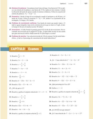 44. Sistemas de palancas Una palanca tiene 8 pies de largo. Una fuerza de 25 lb se apli-
ca a un extremo de la palanca y una fuerza de 15 lb se aplica al otro extremo. Calcula
la ubicación del punto de apoyo cuando el sistema se balancea. Utiliza la ecuación del
sistema de palancas F1x 5 F2 1d 2 x2.
45. Geometría Calcula el largo de un rectángulo cuando el perímetro es de 84 pies y el
ancho de 18 pies. Utiliza la ecuación P 5 2L 1 2W, donde P es el perímetro de un
rectángulo, L el largo y W el ancho.
46. Problema de movimiento uniforme Una lancha de motor que puede viajar a 15
mph en aguas tranquilas viaja con la corriente de un río que se mueve a 5 mph. ¿Cuán-
to tiempo le llevará a la lancha recorrer 30 millas?
47. Inversiones A Cathy Serano le gustaría ganar $125 al año de dos inversiones. Ha en-
contrado una inversión que le pagará $75 al año. ¿Cuánto debe invertir en una cuenta
que gana una tasa de interés simple anual de 8% para llegar a su meta?
48. Problema de mezclas Una solución de ácido de 150 ml contiene 9 ml de ácido hidro-
clórico. ¿Cuál es el porcentaje de concentración de ácido hidroclórico?
1. Resuelve:
3
4
x 5 29
3. Resuelve: 3x 2 5 5 214
5. Resuelve: x 1
1
2
5
5
8
7. Resuelve: 7 2 4x 5 213
9. Resuelve: x 2 3 5 28
11. Resuelve: 2
3
8
x 5 5
13. Resuelve: 6 2 215x 2 82 5 3x 2 4
15. Resuelve: 312x 2 52 5 8x 2 9
17. ¿30% de qué es 12?
19. Resuelve y grafica el conjunto solución de22 1 x # 23.
21. Resuelve: x 1
1
3
.
5
6
23. Resuelve: 2
3
8
x # 6
25. Resuelve: 312x 2 52 $ 8x 2 9
27. Resuelve: 26x 1 16 5 22x
29. Resuelve y grafica el conjunto solución
2
3x $ 2.
2. Resuelve: 6 2 5x 5 5x 1 11
4. ¿Es 22 una solución de x2
2 3x 5 2x 2 6?
6. Resuelve: 5x 2 214x 2 32 5 6x 1 9
8. Resuelve: 11 2 4x 5 2x 1 8
10. Resuelve: 3x 2 2 5 5x 1 8
12. Resuelve: 6x 2 312 2 3x2 5 412x 2 72
14. Resuelve: 9 2 312x 2 52 5 12 1 5x
16. ¿Qué porcentaje de 16 es 20?
18. Grafica: x . 22
20. Resuelve y grafica el conjunto solución de
3
8
x . 2
3
4
.
22. Resuelve: 31x 2 72 $ 5x 2 12
24. Resuelve: 4x 2 213 2 5x2 # 6x 1 10
26. Resuelve: 15 2 315x 2 72 , 217 2 2x2
28. ¿Es 20 83
1
3% de qué número?
30. ¿Es 5 una solución de x2
1 2x 1 1 5 1x 1 122
?
CAPÍTULO 3 Examen
Capítulo 3 Examen 137
 