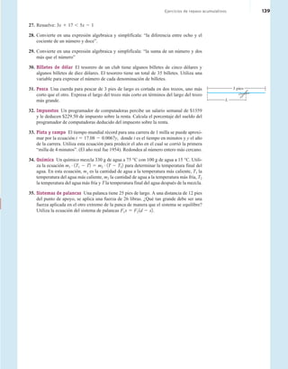 Cumulative Review Exercises 139
Cumulative Review Exercises
Ejercicios de repaso acumulativos 139
27. Resuelve: 3x 1 17 , 5x 2 1
28. Convierte en una expresión algebraica y simplifícala: “la diferencia entre ocho y el
cociente de un número y doce”.
29. Convierte en una expresión algebraica y simplifícala: “la suma de un número y dos
más que el número”
30. Billetes de dólar El tesorero de un club tiene algunos billetes de cinco dólares y
algunos billetes de diez dólares. El tesorero tiene un total de 35 billetes. Utiliza una
variable para expresar el número de cada denominación de billetes.
31. Pesca Una cuerda para pescar de 3 pies de largo es cortada en dos trozos, uno más
corto que el otro. Expresa el largo del trozo más corto en términos del largo del trozo
más grande.
32. Impuestos Un programador de computadoras percibe un salario semanal de $1359
y le deducen $229.50 de impuesto sobre la renta. Calcula el porcentaje del sueldo del
programador de computadoras deducido del impuesto sobre la renta.
33. Pista y campo El tiempo mundial récord para una carrera de 1 milla se puede aproxi-
mar por la ecuación t 5 17.08 2 0.0067y, donde t es el tiempo en minutos y y el año
de la carrera. Utiliza esta ecuación para predecir el año en el cual se corrió la primera
“milla de 4 minutos”. (El año real fue 1954). Redondea al número entero más cercano.
34. Química Un químico mezcla 330 g de agua a 75 °C con 100 g de agua a 15 °C. Utili-
za la ecuación m1
# 1T1 2 T2 5 m2
# 1T 2 T22 para determinar la temperatura final del
agua. En esta ecuación, m1
es la cantidad de agua a la temperatura más caliente, T1 la
temperatura del agua más caliente, m2 la cantidad de agua a la temperatura más fría, T2
la temperatura del agua más fría y T la temperatura final del agua después de la mezcla.
35. Sistemas de palancas Una palanca tiene 25 pies de largo. A una distancia de 12 pies
del punto de apoyo, se aplica una fuerza de 26 libras. ¿Qué tan grande debe ser una
fuerza aplicada en el otro extremo de la panca de manera que el sistema se equilibre?
Utiliza la ecuación del sistema de palancas F1x 5 F2 1d 2 x2.
L
3 pies
 