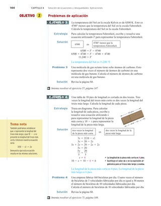 144 CAPÍTULO 4 Solución de ecuaciones y desigualdades: Aplicaciones
OBJETIVO 2 Problemas de aplicación
La temperatura del Sol en la escala Kelvin es de 6500 K. Esto es
4740° menos que la temperatura del Sol en la escala Fahrenheit.
Calcula la temperatura del Sol en la escala Fahrenheit.
Estrategia Para calcular la temperatura Fahrenheit, escribe y resuelve una
ecuación utilizando F para representar la temperatura Fahrenheit.
Solución
6500 es
4740° menos que la
temperatura Fahrenheit.
6500 5 F 2 4740
6500 1 4740 5 F 2 4740 1 4740
11,240 5 F
La temperatura del Sol es 11,240 °F.
Problema 3 Una molécula de gas octano tiene ocho átomos de carbono. Esto
representa dos veces el número de átomos de carbono en una
molécula de gas butano. Calcula el número de átomos de carbono
en una molécula de gas butano.
Solución Revisa la página S8.
Intenta resolver el ejercicio 57, página 147.
Una tabla de 10 pies de longitud es cortada en dos trozos. Tres
veces la longitud del trozo más corto es dos veces la longitud del
trozo más largo. Calcula la longitud de cada pieza.
Estrategia Traza un diagrama. Para calcular
la longitud de cada pieza, escribe y
resuelve una ecuación utilizando x
para representar la longitud de la pieza
más corta y 10 2 x para representar la
longitud de la pieza más larga.
Solución tres veces la longitud
de la pieza más corta
es
dos veces la longitud de la
pieza más larga
3x 5 2110 2 x2
3x 5 20 2 2x
3x 1 2x 5 20 2 2x 1 2x
5x 5 20
5x
5
5
20
5
x 5 4 • La longitud de la pieza más corta es 4 pies.
10 2 x 5 10 2 4 5 6 • Sustituye el valor de x en la expresión al-
gebraica para el trozo más largo y evalúa.
La longitud de la pieza más corta es 4 pies. La longitud de la pieza
más larga es 6 pies.
Problema 4 Una empresa fabrica 160 bicicletas por día. Cuatro veces el número
de bicicletas de 3 velocidades fabricadas por día es igual a 30 menos
el número de bicicletas de 10 velocidades fabricadas por día.
Calcula el número de bicicletas de 10 velocidades fabricadas por día.
Solución Revisa la página S8.
Intenta resolver el ejercicio 71, página 148.
EJEMPLO 3
†
EJEMPLO 4
x
10 – x
10 pies
†
Toma nota
También podríamos establecer
que x represente la longitud del
trozo más largo y que 10 2 x re-
presente la longitud del trozo más
corto. Entonces nuestra ecuación
sería
3110 2 x2 5 2x
Demuestra que esta ecuación
resulta en las mismas soluciones.
 