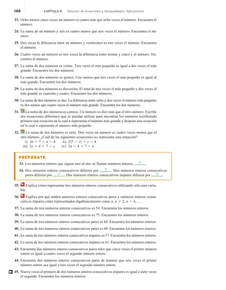 146 CAPÍTULO 4 Solución de ecuaciones y desigualdades: Aplicaciones
23. Ocho menos cinco veces un número es cuatro más que ocho veces el número. Encuentra el
número.
24. La suma de un número y seis es cuatro menos que seis veces el número. Encuentra el nú-
mero.
25. Dos veces la diferencia entre un número y veinticinco es tres veces el número. Encuentra
el número.
26. Cuatro veces un número es tres veces la diferencia entre treinta y cinco y el número. En-
cuentra el número.
27. La suma de dos números es veinte. Tres veces el más pequeño es igual a dos veces el más
grande. Encuentra los dos números.
28. La suma de dos números es quince. Uno menos que tres veces el más pequeño es igual al
más grande. Encuentra los dos números.
29. La suma de dos números es dieciocho. El total de tres veces el más pequeño y dos veces el
más grande es cuarenta y cuatro. Encuentra los dos números.
30. La suma de dos números es dos. La diferencia entre ocho y dos veces el número más pequeño
es dos menos que cuatro veces el número más grande. Encuentra los dos números.
31. La suma de dos números es catorce. Un número es diez más que el otro número. Escribe
dos ecuaciones diferentes que se puedan utilizar para encontrar los números escribiendo
primero una ecuación en la cual n representa el número más grande y después una ecuación
en la cual n representa el número más pequeño
32. La suma de dos números es siete. Dos veces un número es cuatro veces menos que el
otro número. ¿Cuál de las siguientes ecuaciones no representa esta situación?
i) 2n 5 7 2 n 2 4 ii) 217 2 x2 5 x 2 4
iii) 2x 1 4 5 7 2 x iv) 2n 2 4 5 7 2 n
PREPÁRATE
33. Los números enteros que siguen uno al otro se llaman números enteros ? .
34. Dos números enteros consecutivos difieren por ? . Dos números enteros consecutivos
pares difieren por ? . Dos números enteros consecutivos impares difieren por ? .
35. Explica cómo representar tres números enteros consecutivos utilizando sólo una varia-
ble.
36. Explica por qué ambos números enteros consecutivos pares y números enteros conse-
cutivos impares están representados algebraicamente como n, n 1 2, n 1 4, ... .
37. La suma de tres números enteros consecutivos es 54. Encuentra los números enteros.
38. La suma de tres números enteros consecutivos es 75. Encuentra los números enteros.
39. La suma de tres números enteros consecutivos pares es 84. Encuentra los números enteros.
40. La suma de tres números enteros consecutivos pares es 48. Encuentra los números enteros.
41. La suma de tres números enteros consecutivos impares es 57. Encuentra los números enteros.
42. La suma de tres números enteros consecutivos impares es 81. Encuentra los números enteros.
43. Encuentra dos números enteros consecutivos pares tales que cinco veces el primer número
entero es igual a cuatro veces el segundo número entero.
44. Encuentra dos números enteros consecutivos pares de manera que seis veces el primer
número entero sea igual a tres veces el segundo número entero.
45. Nueve veces el primero de dos números enteros consecutivos impares es igual a siete veces
el segundo. Encuentra los números enteros.
†
 