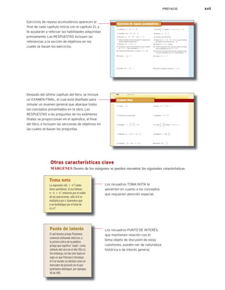 PREFACIO xvii
558 CAPÍTULO 11 Ecuaciones cuadráticas
Examen final
558 Examen final
1. Evalúa: 2 0 23 0
3. Escribe 1
8 como un porcentaje.
5. Simplifica: 27 2
12 2 15
2 2 1212
# 1242
7. Simplifica: 6x 2 124y2 2 123x2 1 2y
9. Simplifica: 2235 2 312x 2 72 2 2x4
2. Resta: 215 2 12122 2 3
4. Simplifica: 224 # 12224
6. Evalúa
a2
2 3b
2a 2 2b2 cuando a 5 3 y b 5 22.
8. Multiplica: 1215z2 a2
2
5
b
10. Resuelve: 20 5 2
2
5
x
Después del último capítulo del libro, se incluye
un EXAMEN FINAL, el cual está diseñado para
simular un examen general que abarque todos
los conceptos presentados en la obra. Las
RESPUESTAS a las preguntas de los exámenes
ﬁnales se proporcionan en el apéndice, al ﬁnal
del libro, e incluyen las secciones de objetivos en
las cuales se basan las preguntas.
1. Simplifica: 12 2 18 4 3 # 12222
3. Simplifica: 412 2 3x2 2 51x 2 42
5. Resuelve: 3x 2 23x 2 312 2 3x2 4 5 x 2 6
7. Utiliza el método de lista para escribir el conjunto de los
números naturales menores que 9.
9. Resuelve: 8a 2 3 $ 5a 2 6
11. Encuentra la solución representada por el par ordenado
de y 5 3x 2 1 que corresponde a x 5 22.
13. Calcula las intersecciones x y y para 5x 1 2y 5 20.
15. Grafica: y 5
1
2
x 1 2
17. Grafica: f1x2 5 24x 2 1
2. Evalúa
a 2 b
a2
2 c
cuando a 5 22, b 5 3, y c 5 24.
4. Resuelve: 2x 2
2
3
5
7
3
6. Escribe como fracción 62
3%.
8. Dado que D 5 5223, 218, 24, 0, 56, ¿qué elementos
del conjunto de son mayores que 216?
10. Resuelve 4x 2 5y 5 15 para y.
12. Calcula la pendiente de la recta que contiene los puntos
cuyas coordenadas son 12, 32 y 122, 32.
14. Encuentra la ecuación de la recta que contiene los pun-
tos cuyas coordenadas son 13, 22 y tiene pendiente 21.
16. Grafica: 3x 1 y 5 2
18. Grafica el conjunto solución dex 2 y # 5.
Ejercicios de repaso acumulativos
Ejercicios de repaso acumulativos aparecen al
ﬁnal de cada capítulo (inicia con el capítulo 2), y
te ayudarán a reforzar las habilidades adquiridas
previamente. Las RESPUESTAS incluyen las
referencias a la sección de objetivos en los
cuales se basan los ejercicios.
Otras características clave
MÁRGENES Dentro de los márgenes se pueden encontrar las siguientes características.
Los recuadros TOMA NOTA te
advierten en cuanto a los conceptos
que requieren atención especial.
Los recuadros PUNTO DE INTERÉS,
que mantienen relación con el
tema objeto de discusión de estas
cuestiones, pueden ser de naturaleza
histórica o de interés general.
Toma nota
La expresión n16 1 n3
2 debe
tener paréntesis. Si escribimos
n # 6 1 n3
, entonces por el orden
de las operaciones, sólo el 6 se
multiplica por n. Queremos que
n se multiplique por el total de
6 y n3
.
Punto de interés
El astrónomo griego Ptolomeo
comenzó utilizando ómicron, o,
la primera letra de la palabra
griega que significa “nada”, como
símbolo del cero en el año 150 a.C.
Sin embargo, no fue sino hasta el
siglo XIII que Fibonacci introdujo
el 0 al mundo occidental como un
marcador de posición en el que
podríamos distinguir, por ejemplo,
45 de 405.
 