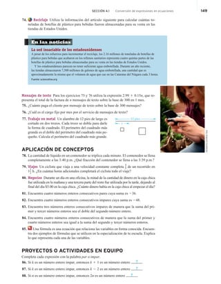 SECCIÓN 4.1 Conversión de expresiones en ecuaciones 149
74. Reciclaje Utiliza la información del artículo siguiente para calcular cuántas to-
neladas de botellas de plástico para bebidas fueron almacenadas para su venta en las
tiendas de Estados Unidos.
En las noticias
La sed insaciable de los estadounidenses
A pesar de los esfuerzos para incrementar el reciclaje, los 2.16 millones de toneladas de botellas de
plástico para bebidas que acabaron en los rellenos sanitarios representa cuatro quintas partes de las
botellas de plástico para bebidas almacenadas para su venta en las tiendas de Estados Unidos.
Y los estadounidenses parecen no tener suficiente agua embotellada. Durante un año reciente,
las tiendas almacenaron 7,500 millones de galones de agua embotellada, una cantidad que es
aproximadamente la misma que el volumen de agua que cae en las Cataratas del Niágara cada 3 horas.
Fuente: scienceline.org
Mensajes de texto Para los ejercicios 75 y 76 utiliza la expresión 2.99 1 0.15n, que re-
presenta el total de la factura de n mensajes de texto sobre la base de 300 en 1 mes.
75. ¿Cuánto paga el cliente por mensaje de texto sobre la base de 300 mensajes?
76. ¿Cuál es el cargo fijo por mes por el servicio de mensajes de texto?
77. Trabajo en metal Un alambre de 12 pies de largo es
cortado en dos trozos. Cada trozo se dobla para darle
la forma de cuadrado. El perímetro del cuadrado más
grande es el doble del perímetro del cuadrado más pe-
queño. Calcula el perímetro del cuadrado más grande.
APLICACIÓN DE CONCEPTOS
78. La cantidad de líquido en un contenedor se triplica cada minuto. El contenedor se llena
completamente a las 3:40 p.m. ¿Qué fracción del contenedor se llena a las 3:39 p.m.?
79. Viajes Un ciclista que viaja a una velocidad constante completa
3
5 de un recorrido en
11
2 h. ¿En cuántas horas adicionales completará el ciclista todo el viaje?
80. Negocios Durante un día en una oficina, la mitad de la cantidad de dinero en la caja chica
fue utilizada en la mañana y una tercera parte del resto fue utilizada por la tarde, dejando al
final del día $5.00 en la caja chica. ¿Cuánto dinero había en la caja chica al empezar el día?
81. Encuentra cuatro números enteros consecutivos pares cuya suma es 236.
82. Encuentra cuatro números enteros consecutivos impares cuya suma es 248.
83. Encuentra tres números enteros consecutivos impares de manera que la suma del pri-
mer y tercer números enteros sea el doble del segundo número entero.
84. Encuentra cuatro números enteros consecutivos de manera que la suma del primer y
cuarto números enteros sea igual a la suma del segundo y tercer números enteros.
85. Una fórmula es una ecuación que relaciona las variables en forma conocida. Encuen-
tra dos ejemplos de fórmulas que se utilicen en la especialización de tu escuela. Explica
lo que representa cada una de las variables.
PROYECTOS O ACTIVIDADES EN EQUIPO
Completa cada expresión con la palabra par o impar.
86. Si k es un número entero impar, entonces k 1 1 es un número entero ? .
87. Si k es un número entero impar, entonces k 2 2 es un número entero ? .
88. Si n es un número entero impar, entonces 2n es un número entero ? .
iStockphoto.com/Bilan
Doty
x
12 pies
 
