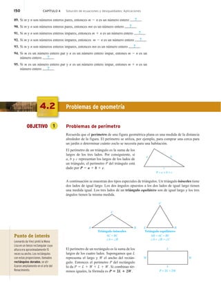 150 CAPÍTULO 4 Solución de ecuaciones y desigualdades: Aplicaciones
89. Si m y n son números enteros pares, entonces m 2 n es un número entero ? .
90. Si m y n son números enteros pares, entonces mn es un número entero ? .
91. Si m y n son números enteros impares, entonces m 1 n es un número entero ? .
92. Si m y n son números enteros impares, entonces m 2 n es un número entero ? .
93. Si m y n son números enteros impares, entonces mn es un número entero ? .
94. Si m es un número entero par y n es un número entero impar, entones m 2 n es un
número entero ? .
95. Si m es un número entero par y n es un número entero impar, entones m 1 n es un
número entero ? .
4.2 Problemas de geometría
OBJETIVO 1 Problemas de perímetro
Recuerda que el perímetro de una figura geométrica plana es una medida de la distancia
alrededor de la figura. El perímetro se utiliza, por ejemplo, para comprar una cerca para
un jardín o determinar cuánto zoclo se necesita para una habitación.
El perímetro de un triángulo es la suma de los
largos de los tres lados. Por consiguiente, si
a, b y c representan los largos de los lados de
un triángulo, el perímetro P del triángulo está
dado por P 5 a 1 b 1 c.
A continuación se muestran dos tipos especiales de triángulos. Un triángulo isósceles tiene
dos lados de igual largo. Los dos ángulos opuestos a los dos lados de igual largo tienen
una medida igual. Los tres lados de un triángulo equilátero son de igual largo y los tres
ángulos tienen la misma medida.
AC = BC
∠A = ∠B
Triángulo isósceles
A
C
B
AB = AC = BC
∠A = ∠B = ∠C
Triángulo equilátero
A
C
B
El perímetro de un rectángulo es la suma de los
largos de los cuatro lados. Supongamos que L
representa el largo y W el ancho del rectán-
gulo. Entonces el perímetro P del rectángulo
lo da P 5 L 1 W 1 L 1 W. Si combinas tér-
minos iguales, la fórmula es P 5 2L 1 2W.
a b
c
P = a + b + c
P = 2L + 2W
W
W
L
L
Punto de interés
Leonardo da Vinci pintó la Mona
Lisa en un lienzo rectangular cuya
altura era aproximadamente 15
veces su ancho. Los rectángulos
con estas proporciones, llamados
rectángulos dorados, se uti-
lizaron ampliamente en el arte del
Renacimiento.
 