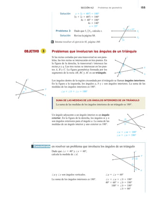 SECCIÓN 4.2 Problemas de geometría 155
Solución y 1 1x 1 40°2 5 180°
3x 1 1x 1 40°2 5 180°
4x 1 40° 5 180°
4x 5 140°
x 5 35°
Problema 3 Dado que ,1 i ,2, calcula x.
x + 15°
1
2
y
2x
t
Solución Revisa la página S8.
Intenta resolver el ejercicio 61, página 160.
OBJETIVO 3 Problemas que involucran los ángulos de un triángulo
Si las rectas cortadas por una transversal no son para-
lelas, las tres rectas se intersecarán en tres puntos. En
la figura de la derecha, la transversal t interseca las
rectas p y q. Las tres rectas se intersecan en los pun-
tos A, B y C. La figura geométrica formada por los
segmentos de la recta AB, BC y AC es un triángulo.
Los ángulos dentro de la región circundada por el triángulo se llaman ángulos interiores.
En la figura a la izquierda, los ángulos a, b y c son ángulos interiores. La suma de las
medidas de los ángulos interiores es 180°.
/a 1 /b 1 /c 5 180°
SUMA DE LAS MEDIDAS DE LOS ÁNGULOS INTERIORES DE UN TRIÁNGULO
La suma de las medidas de los ángulos interiores de un triángulo es 180°.
Un ángulo adyacente a un ángulo interior es un ángulo
exterior. En la figura de la derecha, los ángulos m y n
son ángulos exteriores para el ángulo a. La suma de las
medidas de un ángulo interior y uno exterior es 180°.
/a 1 /m 5 180°
/a 1 /n 5 180°
en resolver un problema que involucra los ángulos de un triángulo
Dado que /c 5 40° y /e 5 60°,
calcula la medida de /d.
/a y /e son ángulos verticales.
La suma de los ángulos interiores es 180°.
†
t
q
p
B
A
C
m
n
a
Concéntrate
t
c d
b
p
q
a
e
/a 5 /e 5 60°
/c 1 /a 1 /b 5 180°
40° 1 60° 1 /b 5 180°
100° 1 /b 5 180°
/b 5 80°
t
q
p
b
a
c
 