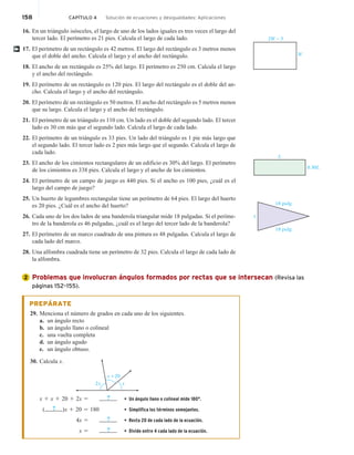 158 CAPÍTULO 4 Solución de ecuaciones y desigualdades: Aplicaciones
16. En un triángulo isósceles, el largo de uno de los lados iguales es tres veces el largo del
tercer lado. El perímetro es 21 pies. Calcula el largo de cada lado.
17. El perímetro de un rectángulo es 42 metros. El largo del rectángulo es 3 metros menos
que el doble del ancho. Calcula el largo y el ancho del rectángulo.
18. El ancho de un rectángulo es 25% del largo. El perímetro es 250 cm. Calcula el largo
y el ancho del rectángulo.
19. El perímetro de un rectángulo es 120 pies. El largo del rectángulo es el doble del an-
cho. Calcula el largo y el ancho del rectángulo.
20. El perímetro de un rectángulo es 50 metros. El ancho del rectángulo es 5 metros menos
que su largo. Calcula el largo y el ancho del rectángulo.
21. El perímetro de un triángulo es 110 cm. Un lado es el doble del segundo lado. El tercer
lado es 30 cm más que el segundo lado. Calcula el largo de cada lado.
22. El perímetro de un triángulo es 33 pies. Un lado del triángulo es 1 pie más largo que
el segundo lado. El tercer lado es 2 pies más largo que el segundo. Calcula el largo de
cada lado.
23. El ancho de los cimientos rectangulares de un edificio es 30% del largo. El perímetro
de los cimientos es 338 pies. Calcula el largo y el ancho de los cimientos.
24. El perímetro de un campo de juego es 440 pies. Si el ancho es 100 pies, ¿cuál es el
largo del campo de juego?
25. Un huerto de legumbres rectangular tiene un perímetro de 64 pies. El largo del huerto
es 20 pies. ¿Cuál es el ancho del huerto?
26. Cada uno de los dos lados de una banderola triangular mide 18 pulgadas. Si el períme-
tro de la banderola es 46 pulgadas, ¿cuál es el largo del tercer lado de la banderola?
27. El perímetro de un marco cuadrado de una pintura es 48 pulgadas. Calcula el largo de
cada lado del marco.
28. Una alfombra cuadrada tiene un perímetro de 32 pies. Calcula el largo de cada lado de
la alfombra.
Problemas que involucran ángulos formados por rectas que se intersecan (Revisa las
páginas 152–155).
PREPÁRATE
29. Menciona el número de grados en cada uno de los siguientes.
a. un ángulo recto
b. un ángulo llano o colineal
c. una vuelta completa
d. un ángulo agudo
e. un ángulo obtuso.
30. Calcula x.
x
2x
x + 20
x 1 x 1 20 1 2x 5 ? • Un ángulo llano o colineal mide 180°.
( ? )x 1 20 5 180 • Simplifica los términos semejantes.
4x 5 ? • Resta 20 de cada lado de la ecuación.
x 5 ? • Divide entre 4 cada lado de la ecuación.
†
2W − 3
W
L
0.30L
x
18 pulg
18 pulg
2
 