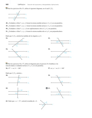 160 CAPÍTULO 4 Solución de ecuaciones y desigualdades: Aplicaciones
Para los ejercicios 48 a 51, utiliza el siguiente diagrama, en el cual ,1 i ,2.
d
c
b
a
t
1
2
48. ¿Verdadero o falso? /a y /b tienen la misma medida incluso si ,1 y ,2 no son paralelos.
49. ¿Verdadero o falso? /a y /c tienen la misma medida incluso si ,1 y ,2 no son paralelos.
50. ¿Verdadero o falso? /c y /d son suplementarios sólo si ,1 y ,2 son paralelos.
51. ¿Verdadero o falso? /c y /d tienen la misma medida sólo si t y ,2 son perpendiculares.
Dado que ,1 i ,2, calcula las medidas de los ángulos a y b.
52.
38°
2
b
t
a
1
53.
122°
b
t
a
2
1
54.
47° 1
2
b
t
a
55.
136°
b
t
a
1
2
Para los ejercicios 56 y 57, utiliza el diagrama para el ejercicio 54. Establece si la
relación dada es verdadera incluso si ,1 y ,2 no son paralelas.
56. 47° 1 m/b 5 180° 57. m/a 1 m/b 5 180°
Dado que ,1 i ,2, calcula x.
58. t
5x
4x
1
2
59. t
6x
3x 1
2
60.
t
2x
x + 39º
1
2
61.
t
3x
x + 20°
1
2
†
62. Dado que /a 5 51°, calcula la medida de /b.
a
b
 