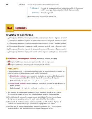 166 CAPÍTULO 4 Solución de ecuaciones y desigualdades: Aplicaciones
Problema 4 El precio de venta de un teléfono inalámbrico es $43.50. Este precio
es 25% menor que el precio regular. Calcula el precio regular.
Solución Revisa la página S9.
Intenta resolver el ejercicio 39, página 168.
†
Ejercicios
4.3
REVISIÓN DE CONCEPTOS
1. ¿Cómo puedes determinar el margen de utilidad cuando conoces el costo y el precio de venta?
2. ¿Cómo puedes determinar el precio de venta cuando conoces el margen de utilidad y el costo?
3. ¿Cómo puedes determinar el margen de utilidad cuando conoces el costo y la tasa de utilidad?
4. ¿Cómo puedes determinar el descuento cuando conoces el precio de venta y el precio regular?
5. ¿Cómo puedes determinar el precio de venta cuando conoces el descuento y el precio regular?
6. ¿Cómo puedes determinar el descuento cuando conoces el precio regular y la tasa de descuento?
Problemas de margen de utilidad (Revisa las páginas 163–164).
7. Explica la diferencia entre el costo y el precio de venta de un producto.
8. Explica la diferencia entre margen de utilidad y tasa de utilidad.
PREPÁRATE
Completa los ejercicios 9 y 10 reemplazando los signos de interrogación con el número co-
rrecto de la situación del problema o con la palabra desconocido.
9. Situación del problema: Unos pantalones de algodón se venden en $40. La tienda uti-
liza una tasa de utilidad de 25%. Calcula el costo de los pantalones de algodón.
En la fórmula S 5 C 1 rC, S 5 ? , C 5 ? , y r 5 ? .
10. Situación del problema: Una lavadora que cuesta $620 se vende en $806. Calcula la
tasa de utilidad.
En la fórmula S 5 C 1 rC, S 5 ? , C 5 ? , y r 5 ? .
11. Un minorista de software para computadora utiliza una tasa de utilidad de 40%. Calcu-
la el precio de venta de un juego para computadora que le cuesta al minorista $40.
12. Un distribuidor de automóviles anuncia una tasa de utilidad de 5% sobre el costo. Calcu-
la el precio de venta de un automóvil que le cuesta $26,000 al distribuidor.
13. Una tienda de electrónica utiliza una tasa de utilidad de 58%. Calcula el precio de
venta de una cámera de video que le cuesta $358 al propietario de la tienda.
14. El costo para un arquitecto paisajista por árbol de 25 galones es $65. Calcula el precio
de venta del árbol si la tasa de utilidad utilizada por el arquitecto es 30%.
1
 