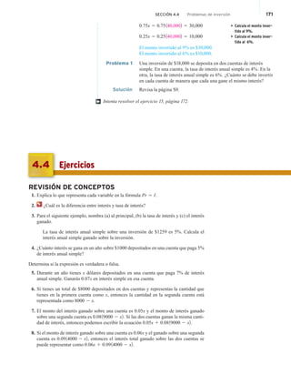 SECCIÓN 4.4 Problemas de inversión 171
0.75x 5 0.75140,0002 5 30,000 • Calcula el monto inver-
tido al 9%.
0.25x 5 0.25140,0002 5 10,000 • Calcula el monto inver-
tido al 6%.
El monto invertido al 9% es $30,000.
El monto invertido al 6% es $10,000.
Problema 1 Una inversión de $18,000 se deposita en dos cuentas de interés
simple. En una cuenta, la tasa de interés anual simple es 4%. En la
otra, la tasa de interés anual simple es 6%. ¿Cuánto se debe invertir
en cada cuenta de manera que cada una gane el mismo interés?
Solución Revisa la página S9.
Intenta resolver el ejercicio 15, página 172.
†
REVISIÓN DE CONCEPTOS
1. Explica lo que representa cada variable en la fórmula Pr 5 I.
2. ¿Cuál es la diferencia entre interés y tasa de interés?
3. Para el siguiente ejemplo, nombra (a) al principal, (b) la tasa de interés y (c) el interés
ganado.
La tasa de interés anual simple sobre una inversión de $1259 es 5%. Calcula el
interés anual simple ganado sobre la inversión.
4. ¿Cuánto interés se gana en un año sobre $1000 depositados en una cuenta que paga 5%
de interés anual simple?
Determina si la expresión es verdadera o falsa.
5. Durante un año tienes x dólares depositados en una cuenta que paga 7% de interés
anual simple. Ganarás 0.07x en interés simple en esa cuenta.
6. Si tienes un total de $8000 depositados en dos cuentas y representas la cantidad que
tienes en la primera cuenta como x, entonces la cantidad en la segunda cuenta está
representada como 8000 2 x.
7. El monto del interés ganado sobre una cuenta es 0.05x y el monto de interés ganado
sobre una segunda cuenta es 0.0819000 2 x2. Si las dos cuentas ganan la misma canti-
dad de interés, entonces podemos escribir la ecuación 0.05x 1 0.0819000 2 x2.
8. Si el monto de interés ganado sobre una cuenta es 0.06x y el ganado sobre una segunda
cuenta es 0.0914000 2 x2, entonces el interés total ganado sobre las dos cuentas se
puede representar como 0.06x 1 0.0914000 2 x2.
Ejercicios
4.4
 