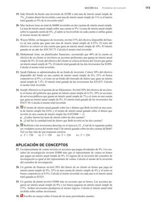 SECCIÓN 4.4 Problemas de inversión 173
19. Suki Hiroshi ha hecho una inversión de $2500 a una tasa de interés anual simple de
7%. ¿Cuánto dinero ha invertido a una tasa de interés anual simple de 11% si el interés
total ganado es 9% de la inversión total?
20. Mae Jackson tiene un total de $6000 invertidos en dos cuentas de interés anual simple.
La tasa de interés anual simple sobre una cuenta es 9%. La tasa de interés anual simple
sobre la segunda cuenta de 6%. ¿Cuánto se ha invertido en cada cuenta si ambas ganan
el mismo monto de interés?
21. Wayne Miller, un banquero de inversión, invirtió 55% del efectivo disponible del ban-
co en una cuenta que gana una tasa de interés anual simple de 8.25%. El resto del
efectivo se colocó en una cuenta que gana un interés anual simple de 10%. El interés
ganado en un año fue $58,743.75. Calcula el monto total invertido.
22. Mohammad Aran, un planificador financiero, recomendó que 40% de la cuenta en
efectivo de un cliente se invirtiera en acciones preferentes que ganan un interés anual
simple de 9%. El resto del efectivo del cliente se colocó en bonos del Tesoro que ganan
un interés anual simple de 7%. El interés total ganado de las dos inversiones fue $2496.
Calcula el monto total invertido.
23. Sarah Ontkean es administradora de un fondo de inversión. Colocó 30% del efectivo
disponible del fondo en una cuenta de interés anual simple de 6%, 25% en bonos
corporativos al 8% y el resto en un fondo del mercado de dinero que gana un interés
anual simple de 7.5%. El interés total ganado de las inversiones fue $35,875. Calcula
el monto total invertido.
24. Joseph Abruzzio es el gerente de un fideicomiso. Invirtió 30% del efectivo de un clien-
te en bonos del gobierno que ganan un interés anual simple de 6.5%, 30% en acciones
de servicios públicos que ganan un interés anual simple de 7% y el resto en una cuenta
que gana un interés anual simple de 8%. El interés total ganado de las inversiones fue
$5437.50. Calcula el monto total invertido.
25. El monto de interés anual ganado sobre los x dólares que Beth invirtió en una cuen-
ta de interés simple fue 0.03x y el monto de interés anual ganado sobre el dinero que
invirtió en otra cuenta de interés simple fue 0.0515000 2 x2.
a. ¿Cuáles fueron las tasas de interés sobre las dos cuentas?
b. ¿Cuál fue la cantidad total de dinero que Beth invirtió en las dos cuentas?
26. Refiérete a las inversiones descritas en el ejercicio 25. ¿Cuál de lo siguiente podría
ser verdadero acerca del monto total T de interés ganado sobre las dos cuentas de Beth?
Tal vez hay más de una respuesta correcta.
i) T , 150 ii) T . 150 iii) T , 250 iv) T . 250
APLICACIÓN DE CONCEPTOS
27. Un representante de ventas invierte en acciones que pagan dividendos de 9%. Un con-
sultor de investigación invierte $5000 más que el representante de ventas en bonos
que pagan un interés anual simple de 8%. El ingreso de la inversión del consultor de
investigación es igual al del representante de ventas. Calcula el monto de la inversión
del consultor de investigación.
28. Un gerente de finanzas invirtió 20% del dinero de un cliente en bonos que paga un
interés anual simple de 9%, 35% en una cuenta de interés simple de 8% y el resto en
bonos corporativos al 9.5%. Calcula el monto invertido en cada una si el interés anual
total ganado es $5325.
29. Un gerente de planta invirtió $3000 más en acciones que en bonos. Las acciones pa-
garon un interés anual simple de 8% y los bonos pagaron un interés anual simple de
9.5%. Ambas inversiones produjeron el mismo ingreso. Calcula el interés anual total
recibido sobre ambas inversiones.
30. Escribe un ensayo sobre el tema de las tasas porcentuales anuales.
 