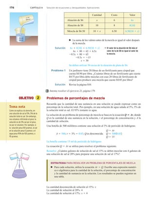 176 CAPÍTULO 4 Solución de ecuaciones y desigualdades: Aplicaciones
Cantidad Costo Valor
Aleación de $6 x 6 6x
Aleación de $8 10 8 81102
Mexcla de $6.50 10 1 x 6.50 6.50110 1 x2
 La suma de los valores antes de la mezcla es igual al valor después
de la mezcla.
Solución 6x 1 81102 5 6.50110 1 x2 • El valor de la aleación de $6 más el
valor de la de $8 es igual al valor de
la mezcla.
6x 1 80 5 65 1 6.5x
20.5x 1 80 5 65
20.5x 5 215
x 5 30
Se deben utilizar 30 onzas de la aleación de plata de $6.
Problema 1 Un jardinero tiene 20 libras de un fertilizante para césped que
cuesta $0.90 por libra. ¿Cuántas libras de un fertilizante que cuesta
$0.75 por libra debe mezclar con esas 20 libras de fertilizante de
césped para producir una mezcla que cueste $0.85 por libra?
Solución Revisa la página S10.
Intenta resolver el ejercicio 21, página 179.
OBJETIVO 2 Problemas de porcentajes de mezcla
Recuerda que la cantidad de una sustancia en una solución se puede expresar como un
porcentaje de la solución total. Por ejemplo, en una solución de agua salada al 5%, 5% de
la solución total es sal. El 95% restante es agua.
La solución de un problema de porcentaje de mezcla se basa en la ecuación Q 5 Ar, donde
Q es la cantidad de una sustancia en la solución, r el porcentaje de concentración y A la
cantidad de solución.
Una botella de 500 mililitros contiene una solución al 3% de peróxido de hidrógeno.
Q 5 Ar
A 5 500; r 5 3% 5 0.03; Q is unknown. Q 5 50010.032
Q 5 15
La botella contiene 15 ml de peróxido de hidrógeno.
La ecuación Q 5 Ar se utiliza para resolver el problema siguiente.
Resuelve: ¿Cuántos galones de solución de sal al 15% se deben mezclar con 4 galones de
una solución de sal al 20% para preparar una solución de sal al 17%?
ESTRATEGIA PARA RESOLVER UN PROBLEMA DE PORCENTAJES DE MEZCLA
 Para cada solución, utiliza la ecuación Ar 5 Q. Escribe una expresión numéri-
ca o algebraica para la cantidad de la solución, el porcentaje de concentración
y la cantidad de sustancia en la solución. Los resultados se pueden registrar en
una tabla.
La cantidad desconocida de solución al 15%: x
La cantidad de solución al 20%: 4
La cantidad de solución al 17%: x 1 4
†
Toma nota
Como se explica a la derecha, en
una solución de sal al 5%, 5% de la
solución total es sal. Sin embargo,
nos estamos refiriendo al peso; la
solución es de 5% sal por el peso,
no por el volumen. Por ejemplo, si
la solución pesa 100 gramos, la sal
en la solución pesa 5 gramos y el
agua pesa 95% de 100 gramos, o
95 gramos.
10 oz
$8/oz
$6/oz
x oz
es desconocida.
 