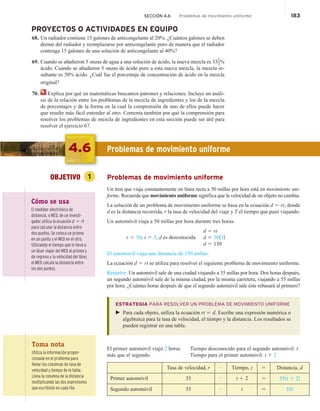 SECCIÓN 4.6 Problemas de movimiento uniforme 183
PROYECTOS O ACTIVIDADES EN EQUIPO
68. Un radiador contiene 15 galones de anticongelante al 20%. ¿Cuántos galones se deben
drenar del radiador y reemplazarse por anticongelante puro de manera que el radiador
contenga 15 galones de una solución de anticongelante al 40%?
69. Cuando se añadieron 5 onzas de agua a una solución de ácido, la nueva mezcla es 331
3%
ácido. Cuando se añadieron 5 onzas de ácido puro a esta nueva mezcla, la mezcla re-
sultante es 50% ácido. ¿Cuál fue el porcentaje de concentración de ácido en la mezcla
original?
70. Explica por qué en matemáticas buscamos patrones y relaciones. Incluye un análi-
sis de la relación entre los problemas de la mezcla de ingredientes y los de la mezcla
de porcentajes y de la forma en la cual la comprensión de uno de ellos puede hacer
que resulte más fácil entender al otro. Comenta también por qué la comprensión para
resolver los problemas de mezcla de ingredientes en esta sección puede ser útil para
resolver el ejercicio 67.
4.6 Problemas de movimiento uniforme
OBJETIVO 1 Problemas de movimiento uniforme
Un tren que viaja constantemente en línea recta a 50 millas por hora está en movimiento uni-
forme. Recuerda que movimiento uniforme significa que la velocidad de un objeto no cambia.
La solución de un problema de movimiento uniforme se basa en la ecuación d 5 rt, donde
d es la distancia recorrida, r la tasa de velocidad del viaje y T el tiempo que pasó viajando.
Un automóvil viaja a 50 millas por hora durante tres horas.
d 5 rt
r 5 50; t 5 3; d is unknown. d 5 50132
d 5 150
El automóvil viaja una distancia de 150 millas.
La ecuación d 5 rt se utiliza para resolver el siguiente problema de movimiento uniforme.
Resuelve: Un automóvil sale de una ciudad viajando a 35 millas por hora. Dos horas después,
un segundo automóvil sale de la misma ciudad, por la misma carretera, viajando a 55 millas
por hora. ¿Cuántas horas después de que el segundo automóvil sale éste rebasará al primero?
ESTRATEGIA PARA RESOLVER UN PROBLEMA DE MOVIMIENTO UNIFORME
 Para cada objeto, utiliza la ecuación rt 5 d. Escribe una expresión numérica o
algebraica para la tasa de velocidad, el tiempo y la distancia. Los resultados se
pueden registrar en una tabla.
El primer automóvil viajó 2 horas Tiempo desconocido para el segundo automóvil: t
más que el segundo. Tiempo para el primer automóvil: t 1 2
Tasa de velocidad, r # Tiempo, t 5 Distancia, d
Primer automóvil 35 # t 1 2 5 351t 1 22
Segundo automóvil 55 # t 5 55t
Cómo se usa
El medidor electrónico de
distancia, o MED, de un investi-
gador utiliza la ecuación d 5 rt
para calcular la distancia entre
dos puntos. Se coloca un prisma
en un punto y el MED en el otro.
Utilizando el tiempo que le lleva a
un láser viajar del MED al prisma y
de regreso y la velocidad del láser,
el MED calcula la distancia entre
los dos puntos.
Toma nota
Utiliza la información propor-
cionada en el problema para
llenar las columnas de tasa de
velocidad y tiempo de la tabla.
Llena la columna de la distancia
multiplicando las dos expresiones
que escribiste en cada fila.
es desconocida.
 