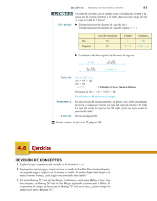 SECCIÓN 4.6 Problemas de movimiento uniforme 185
Un club de ciclismo sale al campo a una velocidad de 16 mph y re-
gresa por la misma carretera a 12 mph. ¿Qué tan lejos llega el club
si viaja un total de 7 horas?
Estrategia  Tiempo transcurrido durante el viaje de ida: t
Tiempo transcurrido durante el viaje de regreso: 7 2 t
Tasa de velocidad Tiempo Distancia
Ida 16 t 16t
Regreso 12 7 2 t 1217 2 t2
 La distancia de ida es igual a la distancia de regreso.
d = 16t
d = 12(7 − t)
Solución 16t 5 1217 2 t2
16t 5 84 2 12t
28t 5 84
t 5 3 • El tiempo es 3 horas. Calcula la distancia.
Distancia de out 5 16t 5 16132 5 48.
El club recorre 48 millas en el campo.
Problema 2 En una misión de reconocimiento, un piloto voló sobre una parcela
de tierra y regresó en 7 horas. La tasa del vuelo de ida fue 120 mph.
La tasa del vuelo de regreso fue 90 mph. ¿Qué tan lejos estaba la
parcela de tierra?
Solución Revisa la página S10.
Intenta resolver el ejercicio 13, página 186.
EJEMPLO 2
†
REVISIÓN DE CONCEPTOS
1. Explica lo que representa cada variable en la fórmula d 5 rt.
2. Supongamos que un jogger empieza en un recorrido de 4 millas. Dos minutos después,
un segundo jogger empieza en el mismo recorrido. Si ambos deportistas llegan a la
meta al mismo tiempo, ¿cuál jogger está corriendo más rápido?
3. Un avión Boeing 757 sale de San Diego, California y vuela hacia Dallas, Texas. Una
hora después, un Boeing 767 sale de San Diego, siguiendo la misma ruta a Dallas. Si
t representa el tiempo en horas que el Boeing 757 está en el aire, ¿cuánto tiempo ha
estado en el aire el Boeing 767?
Ejercicios
4.6
ida
 