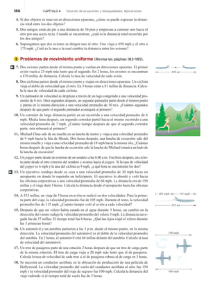 186 CAPÍTULO 4 Solución de ecuaciones y desigualdades: Aplicaciones
4. Si dos objetos se mueven en direcciones opuestas, ¿cómo se puede expresar la distan-
cia total entre los dos objetos?
5. Dos amigos están de pie a una distancia de 50 pies y empiezan a caminar uno hacia el
otro por una acera recta. Cuando se encuentran, ¿cuál es la distancia total recorrida por
los dos amigos?
6. Supongamos que dos aviones se dirigen uno al otro. Uno viaja a 450 mph y el otro a
375 mph. ¿Cuál es la tasa a la cual cambia la distancia entre los aviones?
Problemas de movimiento uniforme (Revisa las páginas 183–185).
7. Dos aviones parten desde el mismo punto y vuelan en direcciones opuestas. El primer
avión vuela a 25 mph más lento que el segundo. En 2 horas, los aviones se encuentran
a 470 millas de distancia. Calcula la tasa de velocidad de cada avión.
8. Dos ciclistas parten desde el mismo punto y viajan en direcciones opuestas. Un ciclista
viaja al doble de velocidad que el otro. En 3 horas están a 81 millas de distancia. Calcu-
la la tasa de velocidad de cada ciclista.
9. Un patinador de velocidad se dezplaza a través de un lago congelado a una velocidad pro-
medio de 8 m/s. Diez segundos después, un segundo patinador parte desde el mismo punto
y patina en la misma dirección a una velocidad promedio de 10 m/s. ¿Cuántos segundos
después de que parte el segundo patinador aventajará al primero?
10. Un corredor de larga distancia partió en un recorrido a una velocidad promedio de 6
mph. Media hora después, un segundo corredor partió hacia el mismo recorrido a una
velocidad promedio de 7 mph. ¿Cuánto tiempo después de que el segundo corredor
parte, éste rebasará al primero?
11. Michael Chan sale de un muelle en su lancha de motor y viaja a una velocidad promedio
de 9 mph hacia la Isla de Shoals. Dos horas después, una lancha de excursión sale del
mismo muelle y viaja a una velocidad promedio de 18 mph hacia la misma isla. ¿Cuántas
horas después de que la lancha de excursión sale la lancha de Michael estará a un lado de
la lancha de excursión?
12. Un jogger parte desde un extremo de un sendero a las 8.00 a.m. Una hora después, un ciclis-
ta parte desde el otro extremo del sendero y avanza hacia el jogger. Si la tasa de velocidad
del jogger es 6 mph y la tasa del ciclista es 9 mph, ¿a qué hora se encontrarán los dos?
13. Un ejecutivo condujo desde su casa a una velocidad promedio de 30 mph hacia un
aeropuerto en donde lo esperaba un helicóptero. El ejecutivo lo abordó y voló hacia
las oficinas corporativas a una velocidad promedio de 60 mph. La distancia era de 150
millas y el viaje duró 3 horas. Calcula la distancia desde el aeropuerto hasta las oficinas
corporativas.
14. A 555 millas, un viaje de 5 horas en avión se realizó en dos velocidades. Para la prime-
ra parte del viaje, la velocidad promedio fue de 105 mph. Durante el resto, la velocidad
promedio fue de 115 mph. ¿Cuánto tiempo voló el avión a cada velocidad?
15. Después de que un velero había estado en el agua durante 3 horas, un cambio en la
dirección del viento redujo la velocidad promedio del velero 5 mph. La distancia nave-
gada fue de 57 millas. El tiempo total fue 6 horas. ¿Qué tan lejos viajó el velero durante
las 3 primeras horas?
16. Un automóvil y un autobús partieron a las 3 p.m. desde el mismo punto, en la misma
dirección. La velocidad promedio del automóvil es el doble de la velocidad promedio
del autobús. En 2 horas, el automóvil está 68 millas delante del autobús. Calcula la tasa
de velocidad del automóvil.
17. Un tren de pasajeros parte de una estación 2 horas después de que un tren de carga parte
de la misma estación. El tren de carga viaja a 20 mph más lento que el de pasajeros.
Calcula la tasa de velocidad de cada tren si el de pasajeros rebasa al de carga en 3 horas.
18. Se necesita un conductor acróbata en la ubicación de producción de una película de
Hollywood. La velocidad promedio del vuelo del conductor acróbata al sitio fue 150
mph y la velocidad promedio del viaje de regreso fue 100 mph. Calcula la distancia del
viaje redondo si el tiempo total de vuelo fue de 5 horas.
1
†
470 mi
†
105 mph 115 mph
555 mi
150 mph
100 mph
 