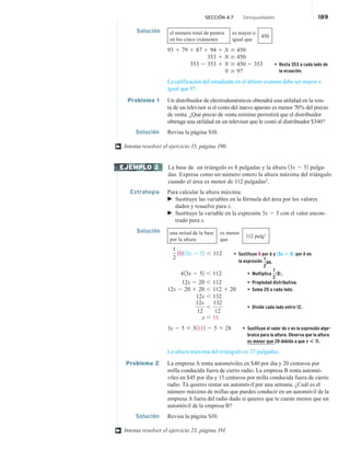 SECCIÓN 4.7 Desigualdades 189
Solución el número total de puntos
en los cinco exámenes
es mayor o
igual que
450
93 1 79 1 87 1 94 1 N $ 450
353 1 N $ 450
353 2 353 1 N $ 450 2 353 • Resta 353 a cada lado de
la ecuación.
N $ 97
La calificación del estudiante en el último examen debe ser mayor o
igual que 97.
Problema 1 Un distribuidor de electrodomésticos obtendrá una utilidad en la ven-
ta de un televisor si el costo del nuevo aparato es menor 70% del precio
de venta. ¿Qué precio de venta mínimo permitirá que el distribuidor
obtenga una utilidad en un televisor que le costó al distribuidor $340?
Solución Revisa la página S10.
Intenta resolver el ejercicio 15, página 190.
La base de un triángulo es 8 pulgadas y la altura 13x 2 52 pulga-
das. Expresa como un número entero la altura máxima del triángulo
cuando el área es menor de 112 pulgadas2
.
Estrategia Para calcular la altura máxima:
 Sustituye las variables en la fórmula del área por los valores
dados y resuelve para x.
 Sustituye la variable en la expresión 3x 2 5 con el valor encon-
trado para x.
Solución una mitad de la base
por la altura
es menor
que
112 pulg2
1
2
182 13x 2 52 , 112 • Sustituye 8 por b y 13x 2 52 por h en
la expresión 1
2
bh.
413x 2 52 , 112 • Multiplica
1
2
182.
12x 2 20 , 112 • Propiedad distributiva.
12x 2 20 1 20 , 112 1 20 • Suma 20 a cada lado.
12x , 132
12x
12
,
132
12
• Divide cada lado entre 12.
x , 11
3x 2 5 5 31112 2 5 5 28 • Sustituye el valor de x en la expresión alge-
braica para la altura. Observa que la altura
es menor que 28 debido a que x * 11.
La altura máxima del triángulo es 27 pulgadas.
Problema 2 La empresa A renta automóviles en $40 por día y 20 centavos por
milla conducida fuera de cierto radio. La empresa B renta automó-
viles en $45 por día y 15 centavos por milla conducida fuera de cierto
radio. Tú quieres rentar un automóvil por una semana. ¿Cuál es el
número máximo de millas que puedes conducir en un automóvil de la
empresa A fuera del radio dado si quieres que te cueste menos que un
automóvil de la empresa B?
Solución Revisa la página S10.
Intenta resolver el ejercicio 23, página 191.
†
EJEMPLO 2
†
 
