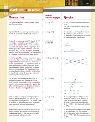 Capítulo 1 Resumen 193
Términos clave
Objetivo y
referencia de página Ejemplos
Los números enteros consecutivos se siguen
uno al otro en orden.
[4.1.1, p. 142] 11, 12, 13 son números enteros consecu-
tivos.
29, 28, 27 son números enteros con-
secutivos.
El perímetro de una figura geométrica es una
medida de la distancia alrededor de la figura.
[4.2.1, p. 150] El perímetro de un triángulo es la suma
de los largos de los tres lados.
El perímetro de un rectángulo es la suma
de los largos de los cuatro lados.
Un ángulo se mide en grados. Un ángulo de 90°
es un ángulo recto. Un ángulo de 180° es un
ángulo llano o colineal. Una vuelta completa
es de 360°. Un ángulo agudo es aquel que mide
entre 0° y 90°. Un ángulo obtuso es aquel que
mide entre 90° y 180°. Un triángulo isósceles
tiene dos lados de igual medida. Los tres lados de
un triángulo equilátero son de igual medida.
[4.2.1, 4.2.2,
pp. 150, 152]
C
90°
180°
Las rectas paralelas nunca se encuentran; la dis-
tancia entre ellas es siempre la misma. Las rectas
perpendiculares son rectas que se intersecan y
forman ángulos rectos. Dos ángulos que están en
lados opuestos de la intersección de dos rectas
son ángulos verticales; los ángulos verticales
tienen la misma medida. Dos ángulos que com-
parten un lado común son ángulos adyacentes;
los ángulos adyacentes de rectas que se interse-
can son ángulos suplementarios.
[4.2.2, pp. 152–153] p
q
w y
x
z
Una recta que interseca a otras dos rectas en
puntos diferentes es una transversal. Si las
rectas cortadas por una transversal son paralelas,
entonces se forman pares de ángulos iguales: án-
gulos interiores alternos, ángulos exteriores
alternos y ángulos correspondientes.
[4.2.2, p. 154]
x
z y
w
b
d c
a
t
1
2
/b 5 /d 5 /x 5 /z
/a 5 /c 5 /w 5 /y
Costo es el precio que paga una empresa por un
producto. Precio de venta es el precio al que
una empresa vende un producto a un cliente. Tasa
de utilidad es el margen de utilidad expresado
como porcentaje del costo del minorista.
[4.3.1, p. 163] Si una empresa paga $100 por un pro-
ducto y lo vende en $140, entonces el
costo del producto es $100, el precio
de venta $140 y el margen de utilidad
$140 2 $100 5 $40. La tasa de utilidad
es 40%.
Descuento es aquella cantidad en la cual un mi-
norista reduce el precio regular de un producto.
Tasa de descuento es el descuento expresado
como porcentaje del precio regular.
[4.3.2, p. 164] El precio regular de un producto es $100.
El producto ahora está a la venta en
$75. El descuento sobre el producto es
$100 2 $75 5 $25. La tasa de descuento
es 25%.
T
Té
érminos clave
Objetivo y
referencia de página Ejemplos
CAPÍTULO 4 Resumen
193
 
