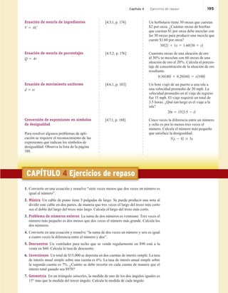 Capítulo 4 Ejercicios de repaso 195
CAPÍTULO 4 Ejercicios de repaso
1. Convierte en una ecuación y resuelve “siete veces menos que dos veces un número es
igual al número”.
2. Música Un cable de piano tiene 5 pulgadas de largo. Se puede producir una nota al
dividir este cable en dos partes, de manera que tres veces el largo del trozo más corto
sea el doble del largo del trozo más largo. Calcula el largo del trozo más corto.
3. Problema de números enteros La suma de dos números es veintiuno. Tres veces el
número más pequeño es dos menos que dos veces el número más grande. Calcula los
dos números.
4. Convierte en una ecuación y resuelve “la suma de dos veces un número y seis es igual
a cuatro veces la diferencia entre el número y dos”.
5. Descuentos Un ventilador para techo que se vende regularmente en $90 está a la
venta en $60. Calcula la tasa de descuento.
6. Inversiones Un total de $15,000 se deposita en dos cuentas de interés simple. La tasa
de interés anual simple sobre una cuenta es 6%. La tasa de interés anual simple sobre
la segunda cuenta es 7%. ¿Cuánto se debe invertir en cada cuenta de manera que el
interés total ganado sea $970?
7. Geometría En un triángulo isósceles, la medida de uno de los dos ángulos iguales es
15° más que la medida del tercer ángulo. Calcula la medida de cada ángulo.
Ecuación de mezcla de ingredientes
V 5 AC
[4.5.1, p. 174] Un herbolario tiene 30 onzas que cuestan
$2 por onza. ¿Cuántas onzas de hierbas
que cuestan $1 por onza debe mezclar con
las 30 onzas para producir una mezcla que
cueste $1.60 por onza?
30122 1 1x 5 1.60130 1 x2
Ecuación de mezcla de porcentajes
Q 5 Ar
[4.5.2, p. 176] Cuarenta onzas de una aleación de oro
al 30% se mezclan con 60 onzas de una
aleación de oro al 20%. Calcula el porcen-
taje de concentración de la aleación de oro
resultante.
0.301402 1 0.201602 5 x11002
Ecuación de movimiento uniforme
d 5 rt
[4.6.1, p. 183] Un bote viajó de un puerto a una isla a
una velocidad promedio de 20 mph. La
velocidad promedio en el viaje de regreso
fue 15 mph. El viaje requirió un total de
3.5 horas. ¿Qué tan largo es el viaje a la
isla?
20t 5 1513.5 2 t2
Conversión de expresiones en símbolos
de desigualdad
Para resolver algunos problemas de apli-
cación se requiere el reconocimiento de las
expresiones que indican los símbolos de
desigualdad. Observa la lista de la página
188.
[4.7.1, p. 188] Cinco veces la diferencia entre un número
y ocho es por lo menos tres veces el
número. Calcula el número más pequeño
que satisface la desigualdad.
51x 2 82 $ 3x
 