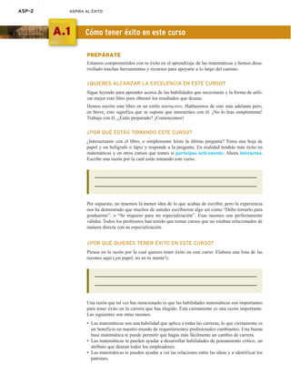 ASP-2 ASPIRA AL ÉXITO
PREPÁRATE
Estamos comprometidos con tu éxito en el aprendizaje de las matemáticas y hemos desa-
rrollado muchas herramientas y recursos para apoyarte a lo largo del camino.
¿QUIERES ALCANZAR LA EXCELENCIA EN ESTE CURSO?
Sigue leyendo para aprender acerca de las habilidades que necesitarás y la forma de utili-
zar mejor este libro para obtener los resultados que deseas.
Hemos escrito este libro en un estilo interactivo. Hablaremos de esto más adelante pero,
en breve, esto significa que se supone que interactúes con él. ¡No lo leas simplemente!
Trabaja con él. ¿Estás preparado? ¡Comencemos!
¿POR QUÉ ESTÁS TOMANDO ESTE CURSO?
¿Interactuaste con el libro, o simplemente leíste la última pregunta? Toma una hoja de
papel y un bolígrafo o lápiz y responde a la pregunta. En realidad tendrás más éxito en
matemáticas y en otros cursos que tomes si participas activamente. Ahora interactúa.
Escribe una razón por la cual estás tomando este curso.
Por supuesto, no tenemos la menor idea de lo que acabas de escribir, pero la experiencia
nos ha demostrado que muchos de ustedes escribieron algo así como “Debo tomarlo para
graduarme”, o “Se requiere para mi especialización”. Esas razones son perfectamente
válidas. Todos los profesores han tenido que tomar cursos que no estaban relacionados de
manera directa con su especialización.
¿POR QUÉ QUIERES TENER ÉXITO EN ESTE CURSO?
Piensa en la razón por la cual quieres tener éxito en este curso. Elabora una lista de las
razones aquí (¡en papel, no en tu mente!):
Una razón que tal vez has mencionado es que las habilidades matemáticas son importantes
para tener éxito en la carrera que has elegido. Ésta ciertamente es una razón importante.
Las siguientes son otras razones.
• Las matemáticas son una habilidad que aplica a todas las carreras, lo que ciertamente es
un beneficio en nuestro mundo de requerimientos profesionales cambiantes. Una buena
base matemática te puede permitir que hagas más fácilmente un cambio de carrera.
• Las matemáticas te pueden ayudar a desarrollar habilidades de pensamiento crítico, un
atributo que desean todos los empleadores.
• Las matemáticas te pueden ayudar a ver las relaciones entre las ideas y a identificar los
patrones.
A.1 Cómo tener éxito en este curso
 