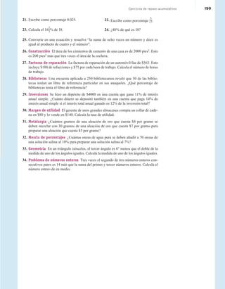 Cumulative Review Exercises 199
Cumulative Review Exercises
Ejercicios de repaso acumulativos 199
25. Convierte en una ecuación y resuelve “la suma de ocho veces un número y doce es
igual al producto de cuatro y el número”.
26. Construcción El área de los cimientos de cemento de una casa es de 2000 pies2
. Esto
es 200 pies2
más que tres veces el área de la cochera.
27. Facturas de reparación La factura de reparación de un automóvil fue de $563. Esto
incluye $188 de refacciones y $75 por cada hora de trabajo. Calcula el número de horas
de trabajo.
28. Bibliotecas Una encuesta aplicada a 250 bibliotecarios reveló que 50 de las biblio-
tecas tenían un libro de referencia particular en sus anaqueles. ¿Qué porcentaje de
bibliotecas tenía el libro de referencia?
29. Inversiones Se hizo un depósito de $4000 en una cuenta que gana 11% de interés
anual simple. ¿Cuánto dinero se depositó también en una cuenta que paga 14% de
interés anual simple si el interés total anual ganado es 12% de la inversión total?
30. Margen de utilidad El gerente de unos grandes almacenes compra un collar de cade-
na en $80 y lo vende en $140. Calcula la tasa de utilidad.
31. Metalurgia ¿Cuántos gramos de una aleación de oro que cuesta $4 por gramo se
deben mezclar con 30 gramos de una aleación de oro que cuesta $7 por gramo para
preparar una aleación que cuesta $5 por gramo?
32. Mezcla de porcentajes ¿Cuántas onzas de agua pura se deben añadir a 70 onzas de
una solución salina al 10% para preparar una solución salina al 7%?
33. Geometría En un triángulo isósceles, el tercer ángulo es 8° menos que el doble de la
medida de uno de los ángulos iguales. Calcula la medida de uno de los ángulos iguales.
34. Problema de números enteros Tres veces el segundo de tres números enteros con-
secutivos pares es 14 más que la suma del primer y tercer números enteros. Calcula el
número entero de en medio.
21. Escribe como porcentaje 0.025.
23. Calcula el 16
2
3% de 18.
22. Escribe como porcentaje
3
25.
24. ¿40% de qué es 18?
 