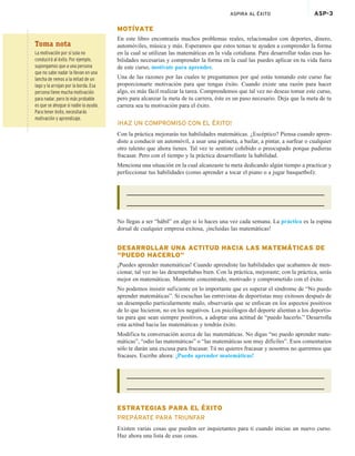 ASPIRA AL ÉXITO ASP-3
MOTÍVATE
En este libro encontrarás muchos problemas reales, relacionados con deportes, dinero,
automóviles, música y más. Esperamos que estos temas te ayuden a comprender la forma
en la cual se utilizan las matemáticas en la vida cotidiana. Para desarrollar todas esas ha-
bilidades necesarias y comprender la forma en la cual las puedes aplicar en tu vida fuera
de este curso, motívate para aprender.
Una de las razones por las cuales te preguntamos por qué estás tomando este curso fue
proporcionarte motivación para que tengas éxito. Cuando existe una razón para hacer
algo, es más fácil realizar la tarea. Comprendemos que tal vez no deseas tomar este curso,
pero para alcanzar la meta de tu carrera, éste es un paso necesario. Deja que la meta de tu
carrera sea tu motivación para el éxito.
¡HAZ UN COMPROMISO CON EL ÉXITO!
Con la práctica mejorarás tus habilidades matemáticas. ¿Escéptico? Piensa cuando apren-
diste a conducir un automóvil, a usar una patineta, a bailar, a pintar, a surfear o cualquier
otro talento que ahora tienes. Tal vez te sentiste cohibido o preocupado porque pudieras
fracasar. Pero con el tiempo y la práctica desarrollaste la habilidad.
Menciona una situación en la cual alcanzaste tu meta dedicando algún tiempo a practicar y
perfeccionar tus habilidades (como aprender a tocar el piano o a jugar basquetbol):
No llegas a ser “hábil” en algo si lo haces una vez cada semana. La práctica es la espina
dorsal de cualquier empresa exitosa, ¡incluidas las matemáticas!
DESARROLLAR UNA ACTITUD HACIA LAS MATEMÁTICAS DE
“PUEDO HACERLO”
¡Puedes aprender matemáticas! Cuando aprendiste las habilidades que acabamos de men-
cionar, tal vez no las desempeñabas bien. Con la práctica, mejoraste; con la práctica, serás
mejor en matemáticas. Mantente concentrado, motivado y comprometido con el éxito.
No podemos insistir suficiente en lo importante que es superar el síndrome de “No puedo
aprender matemáticas”. Si escuchas las entrevistas de deportistas muy exitosos después de
un desempeño particularmente malo, observarás que se enfocan en los aspectos positivos
de lo que hicieron, no en los negativos. Los psicólogos del deporte alientan a los deportis-
tas para que sean siempre positivos, a adoptar una actitud de “puedo hacerlo.” Desarrolla
esta actitud hacia las matemáticas y tendrás éxito.
Modifica tu conversación acerca de las matemáticas. No digas “no puedo aprender mate-
máticas”, “odio las matemáticas” o “las matemáticas son muy difíciles”. Esos comentarios
sólo te darán una excusa para fracasar. Tú no quieres fracasar y nosotros no queremos que
fracases. Escribe ahora: ¡Puedo aprender matemáticas!
ESTRATEGIAS PARA EL ÉXITO
PREPÁRATE PARA TRIUNFAR
Existen varias cosas que pueden ser inquietantes para ti cuando inicias un nuevo curso.
Haz ahora una lista de esas cosas.
Toma nota
La motivación por sí sola no
conducirá al éxito. Por ejemplo,
supongamos que a una persona
que no sabe nadar la llevan en una
lancha de remos a la mitad de un
lago y la arrojan por la borda. Esa
persona tiene mucha motivación
para nadar, pero lo más probable
es que se ahogue si nadie la ayuda.
Para tener éxito, necesitarás
motivación y aprendizaje.
 