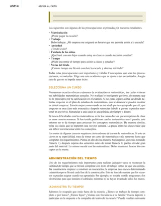 ASP-4 ASPIRA AL ÉXITO
Las siguientes son algunas de las preocupaciones expresadas por nuestros estudiantes.
• Matriculación
¿Podré pagar la escuela?
• Trabajo
Debo trabajar. ¿Mi empresa me asignará un horario que me permita asistir a la escuela?
• Ansiedad
¿Tendré éxito?
• Cuidado de los niños
¿Qué haré con mis hijos cuando estoy en clase o cuando necesito estudiar?
• Tiempo
¿Podré encontrar el tiempo para asistir a clases y estudiar?
• Metas del título
¿Cuánto tiempo me llevará concluir la escuela y obtener mi título?
Todas estas preocupaciones son importantes y válidas. Cualesquiera que sean tus preocu-
paciones, reconócelas. Elige una ruta académica que se ajuste a tus necesidades. Asegú-
rate de que no te impida tener éxito.
SELECCIONA UN CURSO
Numerosas escuelas ofrecen exámenes de evaluación en matemáticas, los cuales valoran
tus habilidades matemáticas actuales. No evalúan lo inteligente que eres, de manera que
no te preocupes por tu calificación en el examen. Si no estás seguro acerca de dónde de-
berías empezar en el plan de estudios de matemáticas, esos exámenes te pueden mostrar
en dónde empezar. Estarás mejor comenzando en un nivel que sea apropiado para ti, que
empezar en una clase más avanzada y después renunciar debido a que no te puedes man-
tener en ese nivel. Renunciar a una clase es una pérdida de tiempo y dinero.
Si tienes dificultades con las matemáticas, evita los cursos breves que comprimen la clase
en unas cuantas semanas. Si has tenido problemas con las matemáticas en el pasado, este
entorno no te da tiempo para procesar los conceptos matemáticos. De manera similar,
evita las clases que se imparten una vez por semana. La pausa entre las clases hace que
sea difícil correlacionar entre los conceptos.
Las metas de algunas carreras requieren cierto número de cursos de matemáticas. Si esto es
cierto en tu especialidad, trata de tomar un curso de matemáticas cada semestre hasta que
completes los requerimientos. Piensa en ello de esta manera. Supongamos que estás tomando
Francés I y después esperas dos semestres antes de tomar Francés II, puedes olvidar gran
parte del material. Lo mismo sucede con las matemáticas. Debes mantener frescos los con-
ceptos en tu mente.
ADMINISTRACIÓN DEL TIEMPO
Uno de los requerimientos más importantes para realizar cualquier tarea es reconocer la
cantidad de tiempo que se llevará completar con éxito el trabajo. Antes de que una compa-
ñía constructora empiece a construir un rascacielos, la empresa pasa meses determinando
cuánto tiempo se llevará cada fase de la construcción. Esto se hace de manera que los recur-
sos se puedan asignar cuando sea apropiado. Por ejemplo, no tendría sentido programar a los
electricistas para que instalen el cableado, mientras no se hayan levantado todos los muros.
¡ADMINISTRA TU TIEMPO!
Sabemos lo ocupado que estás fuera de la escuela. ¿Tienes un trabajo de tiempo com-
pleto o por horas? ¿Tienes hijos? ¿Visitas con frecuencia a tu familia? Haces deporte o
participas en la orquesta o la compañía de teatro de la escuela? Puede resultar estresante
 