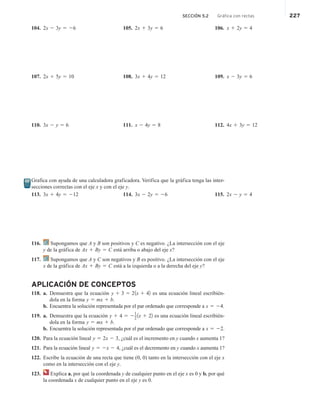 SECCIÓN 5.2 Gráfica con rectas 227
104. 2x 2 3y 5 26 105. 2x 1 3y 5 6 106. x 1 2y 5 4
107. 2x 1 5y 5 10 108. 3x 1 4y 5 12 109. x 2 3y 5 6
110. 3x 2 y 5 6 111. x 2 4y 5 8 112. 4x 1 3y 5 12
Grafica con ayuda de una calculadora graficadora. Verifica que la gráfica tenga las inter-
secciones correctas con el eje x y con el eje y.
113. 3x 1 4y 5 212 114. 3x 2 2y 5 26 115. 2x 2 y 5 4
116. Supongamos que A y B son positivos y C es negativo. ¿La intersección con el eje
y de la gráfica de Ax 1 By 5 C está arriba o abajo del eje x?
117. Supongamos que A y C son negativos y B es positivo. ¿La intersección con el eje
x de la gráfica de Ax 1 By 5 C está a la izquierda o a la derecha del eje y?
APLICACIÓN DE CONCEPTOS
118. a. Demuestra que la ecuación y 1 3 5 21x 1 42 es una ecuación lineal escribién-
dola en la forma y 5 mx 1 b.
b. Encuentra la solución representada por el par ordenado que corresponde a x 5 24.
119. a. Demuestra que la ecuación y 1 4 5 2
1
2
1x 1 22 es una ecuación lineal escribién-
dola en la forma y 5 mx 1 b.
b. Encuentra la solución representada por el par ordenado que corresponde a x 5 22.
120. Para la ecuación lineal y 5 2x 2 3, ¿cuál es el incremento en y cuando x aumenta 1?
121. Para la ecuación lineal y 5 2x 2 4, ¿cuál es el decremento en y cuando x aumenta 1?
122. Escribe la ecuación de una recta que tiene (0, 0) tanto en la intersección con el eje x
como en la intersección con el eje y.
123. Explica a. por qué la coordenada y de cualquier punto en el eje x es 0 y b. por qué
la coordenada x de cualquier punto en el eje y es 0.
 