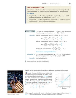 SECCIÓN 5.3 Pendientes de rectas 233
RECTAS PERPENDICULARES
Dos rectas no verticales en el plano son perpendiculares si y sólo si el producto de
sus pendientes son 21. Una recta vertical y una horizontal son perpendiculares.
EJEMPLOS
1. La gráfica de y 5 23x 1 1 es perpendicular a la gráfica de y 5 1
3x 1 4, debi-
do a que el producto de sus pendientes es 1232 11
3
2 5 21.
2. La gráfica de y 5 25 es perpendicular a la gráfica de x 5 2, debido a que una
recta horizontal y una vertical son perpendiculares.
¿La recta que contiene los puntos 13, 222 y 121, 42 es perpendicu-
lar a la recta que contiene los puntos 122, 52 y 11, 32?
Solución Calcula la pendiente de la recta a través de 13, 222 y 121, 42.
m 5
y2 2 y1
x2 2 x1
5
4 2 1222
21 2 3
5
6
24
5 2
3
2
Calcula la pendiente de la recta a través de 122, 52 y 11, 32.
m 5
y2 2 y1
x2 2 x1
5
3 2 5
1 2 1222
5
22
3
5 2
2
3
El producto de las pendientes es a2
3
2
b a2
2
3
b 5 1, no 21.
No, las rectas no son perpendiculares.
Problema 3 ¿La recta que contiene los puntos 14, 252 y 122, 32 es perpendicu-
lar a la recta que contiene los puntos 121, 62 y 125, 32?
Solución Revisa la página S12.
Intenta resolver el ejercicio 49, página 238.
Existen muchas aplicaciones del concepto de pendiente. El siguiente es un ejemplo.
Cuando Florence Griffith-Joyner estableció el
récord mundial para la carrera de 100 metros, su tasa
de velocidad fue aproximadamente 9.5 m/s. La grá-
fica de la derecha muestra la distancia que recorrió
durante su carrera que estableció un récord. En la
gráfica, observa que después de 4 s había recorrido
38 m y que después de 6 s había recorrido 57 m. La
pendiente de la recta entre estos dos puntos es
m 5
57 2 38
6 2 4
5
19
2
5 9.5
Observa que la pendiente de la recta es igual que la tasa en la que estaba corriendo, 9.5
m/s. La velocidad promedio de un objeto se relaciona con la pendiente.
EJEMPLO 3
†
100
80
60
40
20
2 4 6 8 10
Metros
Segundos
x
y
0
(4, 38)
(6, 57)
Florence Griffith-Joyner
BCU
Photo
Bank
via
AP
Images
 
