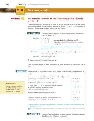 242 CAPÍTULO 5 Ecuaciones y desigualdades lineales
OBJETIVO 1 Encontrar la ecuación de una recta utilizando la ecuación
y 5 mx 1 b
Cuando se conocen la pendiente y un punto de la recta, la ecuación de la recta se puede
escribir utilizando la forma pendiente ordenada al origen, y 5 mx 1 b. En el ejemplo 1
siguiente, el punto conocido es la intersección con el eje y.
Encuentra la ecuación de la recta que tiene pendiente 3 e intersec-
ción con el eje y 10, 22.
Solución y 5 mx 1 b
y 5 3x 1 b • La pendiente dada, 3, es m. Sustituye m por 3.
y 5 3x 1 2 • El punto dado, 10, 22, es la intersección con el eje y. Susti-
tuye b por 2.
La ecuación cuya pendiente es 3 y su intersección con el eje y
(0, 2) es y 5 3x 1 2.
Problema 1 Encuentra la ecuación de la recta que tiene pendiente
4
3 e intersec-
ción con el eje y 10, 212.
Solución Revisa la página S13.
Intenta resolver el ejercicio 7, página 246.
En el siguiente ejemplo, el punto conocido es un punto distinto de la intersección con el
eje y.
en encontrar la ecuación de una recta dados la pendiente y un punto en la
recta
Encuentra la ecuación de la recta que tiene pendiente 1
2 y contiene
el punto cuyas coordenadas son 122, 42.
La pendiente dada, 1
2, es m. Sustituye m por 1
2.
El punto dado, 122, 42 es una solución de la ecuación
de la recta. Sustituye en la ecuación x y
y por las coordenadas del punto.
Resuelve para b la intersección con el eje y.
Escribe la ecuación de la recta sustituyendo por sus
valores m y b en la ecuación y 5 mx 1 b.
La ecuación de la recta que tiene pendiente 1
2 y contiene el punto cuyas coordenadas son
122, 42 es y 5 1
2x 1 5.
Encuentra la ecuación de la recta que contiene el punto cuyas coor-
denadas son 13, 232 y tiene pendiente
2
3.
EJEMPLO 1
†
Concéntrate
EJEMPLO 2
5.4 Ecuaciones de rectas
Toma nota
Cada par ordenado es de la forma
1x, y2. Para el punto 122, 42,
22 es el valor x y 4 el valor y.
Sustituye x por 22 y y por 4.
y 5 mx 1 b
y 5
1
2
x 1 b
4 5
1
2
1222 1 b
4 5 21 1 b
5 5 b
y 5 mx 1 b
y 5
1
2
x 1 5
 