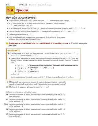 246 CAPÍTULO 5 Ecuaciones y desigualdades lineales
REVISIÓN DE CONCEPTOS
1. La gráfica de la ecuación y 5 5x 1 7 tiene pendiente ? e intersección con el eje y (0, ? ).
2. Si la ecuación de una recta tiene intersección 10, 42, entonces 4 puede sustituir a
? en la ecuación y 5 mx 1 b.
3. Si se afirma que la intersección con el eje y es 2, entonces la intersección con el eje y es el punto ( ? , ? ).
4. La ecuación de la recta contiene el punto 123, 12. Esto significa que cuando y es ? , x es ? .
5. La forma punto-pendiente es ? .
6. ¿Qué propiedades de una recta debemos conocer con el fin de utilizar la forma punto-
pendiente para encontrar la ecuación de la recta?
Encontrar la ecuación de una recta utilizando la ecuación y 5 mx 1 b (Revisa las páginas
242–243).
PREPÁRATE
7. En la ecuación de la recta que tiene pendiente 3 e intersección con el eje y 10, 12, m 5 ? y
b 5 ? . La ecuación es y 5 ? .
8. Para encontrar la ecuación de la recta que contiene el punto cuyas coordenadas son 124, 12 y tiene pen-
diente
3
2, primero utiliza el punto y la pendiente dados para encontrar la intersección con el eje y de la
recta:
y 5 mx 1 b • Escribe la ecuación en la forma pendiente ordenada al origen de la ecuación de una recta.
1 5
3
2
1242 1 b • Sustituye y por ? , m por ? , y
x por ? .
1 5 ? 1 b • Resuelve para b.
? 5 b
La intersección con el eje y de la recta a través de 124, 12 que tiene pendiente
3
2 es (0, ? ).
9. Después de que encuentras la ecuación de una recta dados su pendiente y las coorde-
nadas de un punto en la recta, ¿cómo puedes determinar si tienes la ecuación correcta?
10. ¿A través de qué punto debe pasar la gráfica de y 5 mx ?
Utiliza la forma pendiente ordenada al origen.
11. Encuentra la ecuación de la recta que contiene el punto cuyas coordenadas son 10, 22 y
tiene pendiente 2.
12. Encuentra la ecuación de la recta que contiene el punto cuyas coordenadas son 10, 212
y tiene pendiente 22.
13. Encuentra la ecuación de la recta que contiene el punto cuyas coordenadas son 121, 22
y tiene pendiente 23.
14. Encuentra la ecuación de la recta que contiene el punto cuyas coordenadas son 12, 232
y tiene pendiente 3.
15. Encuentra la ecuación de la recta que contiene el punto cuyas coordenadas son 13, 12 y
tiene pendiente
1
3.
1
†
†
Ejercicios
5.4
 