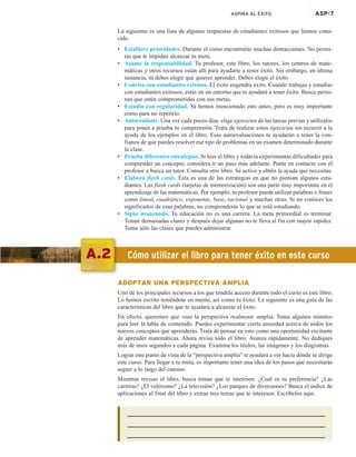 ASPIRA AL ÉXITO ASP-7
La siguiente es una lista de algunas respuestas de estudiantes exitosos que hemos cono-
cido.
• Establece prioridades. Durante el curso encontrarás muchas distracciones. No permi-
tas que te impidan alcanzar tu meta.
• Asume la responsabilidad. Tu profesor, este libro, los tutores, los centros de mate-
máticas y otros recursos están allí para ayudarte a tener éxito. Sin embargo, en última
instancia, tú debes elegir qué quieres aprender. Debes elegir el éxito.
• Convive con estudiantes exitosos. El éxito engendra éxito. Cuando trabajas y estudias
con estudiantes exitosos, estás en un entorno que te ayudará a tener éxito. Busca perso-
nas que estén comprometidas con sus metas.
• Estudia con regularidad. Ya hemos mencionado esto antes, pero es muy importante
como para no repetirlo.
• Autoevalúate. Una vez cada pocos días, elige ejercicios de las tareas previas y utilízalos
para poner a prueba tu comprensión. Trata de realizar estos ejercicios sin recurrir a la
ayuda de los ejemplos en el libro. Esas autoevaluaciones te ayudarán a tener la con-
fianza de que puedes resolver ese tipo de problemas en un examen determinado durante
la clase.
• Prueba diferentes estrategias. Si lees el libro y todavía experimentas dificultades para
comprender un concepto, considera ir un paso más adelante. Ponte en contacto con el
profesor o busca un tutor. Consulta otro libro. Sé activo y obtén la ayuda que necesitas.
• Elabora flash cards. Ésta es una de las estrategias en que no piensan algunos estu-
diantes. Las flash cards (tarjetas de memorización) son una parte muy importante en el
aprendizaje de las matemáticas. Por ejemplo, tu profesor puede utilizar palabras o frases
como lineal, cuadrático, exponente, base, racional y muchas otras. Si no conoces los
significados de esas palabras, no comprenderás lo que se está estudiando.
• Sigue avanzando. Tu educación no es una carrera. La meta primordial es terminar.
Tomar demasiadas clases y después dejar algunas no te lleva al fin con mayor rapidez.
Toma sólo las clases que puedes administrar.
A.2 Cómo utilizar el libro para tener éxito en este curso
ADOPTAR UNA PERSPECTIVA AMPLIA
Uno de los principales recursos a los que tendrás acceso durante todo el curso es este libro.
Lo hemos escrito teniéndote en mente, así como tu éxito. La siguiente es una guía de las
características del libro que te ayudará a alcanzar el éxito.
En efecto, queremos que veas la perspectiva realmente amplia. Toma algunos minutos
para leer la tabla de contenido. Puedes experimentar cierta ansiedad acerca de todos los
nuevos conceptos que aprenderás. Trata de pensar en esto como una oportunidad excitante
de aprender matemáticas. Ahora revisa todo el libro. Avanza rápidamente. No dediques
más de unos segundos a cada página. Examina los títulos, las imágenes y los diagramas.
Lograr este punto de vista de la “perspectiva amplia” te ayudará a ver hacia dónde se dirige
este curso. Para llegar a tu meta, es importante tener una idea de los pasos que necesitarás
seguir a lo largo del camino.
Mientras revisas el libro, busca temas que te interesen. ¿Cuál es tu preferencia? ¿Las
carreras? ¿El velerismo? ¿La televisión? ¿Los parques de diversiones? Busca el índice de
aplicaciones al final del libro y extrae tres temas que te interesen. Escríbelos aquí.
 