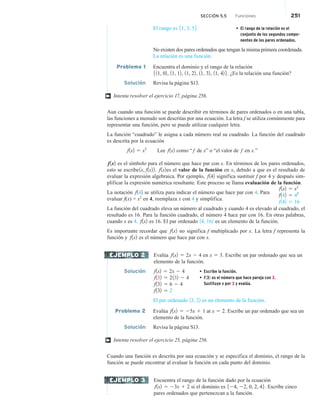 SECCIÓN 5.5 Funciones 251
El rango es 51, 3, 56. • El rango de la relación es el
conjunto de los segundos compo-
nentes de los pares ordenados.
No existen dos pares ordenados que tengan la misma primera coordenada.
La relación es una función.
Problema 1 Encuentra el dominio y el rango de la relación
511, 02, 11, 12, 11, 22, 11, 32, 11, 42 6. ¿Es la relación una función?
Solución Revisa la página S13.
Intenta resolver el ejercicio 17, página 256.
Aun cuando una función se puede describir en términos de pares ordenados o en una tabla,
las funciones a menudo son descritas por una ecuación. La letra f se utiliza comúnmente para
representar una función, pero se puede utilizar cualquier letra.
La función “cuadrado” le asigna a cada número real su cuadrado. La función del cuadrado
es descrita por la ecuación
f1x2 5 x2
Lee f1x2 como “ f de x” o “el valor de f en x.”
f1x2 es el símbolo para el número que hace par con x. En términos de los pares ordenados,
esto se escribe1x, f1x22. f1x2es el valor de la función en x, debido a que es el resultado de
evaluar la expresión algebraica. Por ejemplo, f142 significa sustituir f por 4 y después sim-
plificar la expresión numérica resultante. Este proceso se llama evaluación de la función.
La notación f142 se utiliza para indicar el número que hace par con 4. Para
evaluar f(x) = x2
en 4, reemplaza x con 4 y simplifica.
La función del cuadrado eleva un número al cuadrado y cuando 4 es elevado al cuadrado, el
resultado es 16. Para la función cuadrado, el número 4 hace par con 16. En otras palabras,
cuando x es 4. f1x2 es 16. El par ordenado 14, 162 es un elemento de la función.
Es importante recordar que f1x2 no significa f multiplicado por x. La letra f representa la
función y f1x2 es el número que hace par con x.
Evalúa f1x2 5 2x 2 4 en x 5 3. Escribe un par ordenado que sea un
elemento de la función.
Solución f1x2 5 2x 2 4 • Escribe la función.
f132 5 2132 2 4 • f132 es el número que hace pareja con 3.
Sustituye x por 3 y evalúa.
f132 5 6 2 4
f132 5 2
El par ordenado 13, 22 es un elemento de la función.
Problema 2 Evalúa f1x2 5 25x 1 1 at x 5 2. Escribe un par ordenado que sea un
elemento de la función.
Solución Revisa la página S13.
Intenta resolver el ejercicio 25, página 256.
Cuando una función es descrita por una ecuación y se especifica el dominio, el rango de la
función se puede encontrar al evaluar la función en cada punto del dominio.
Encuentra el rango de la función dado por la ecuación
f1x2 5 23x 1 2 si el dominio es 524, 22, 0, 2, 46. Escribe cinco
pares ordenados que pertenezcan a la función.
†
f1x2 5 x2
f142 5 42
f142 5 16
EJEMPLO 2
†
EJEMPLO 3
 
