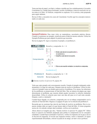 ASPIRA AL ÉXITO ASP-9
Toma una hoja de papel y un lápiz y trabaja a medida que lees cuidadosamente el recuadro
Concéntrate en. Cuando hayas terminado, escribe el problema y trata de resolverlo sin ver
tus notas ni el libro. Al finalizar, comprueba tu respuesta. Si es correcta, estás preparado
para seguir adelante.
Revisa el libro y encuentra tres casos de Concéntrate. Escribe aquí los conceptos mencio-
nados en cada caso.
Ejemplo/Problema Para tener éxito en matemáticas, necesitarás práctica directa.
Cuando te mostremos un ejemplo, resuélvelo justo al lado de nuestra solución. Utiliza los
Ejemplo/Problema par para adquirir la práctica que necesitas.
Revisa la página 94. Aquí se muestran el ejemplo y el problema 6.
Resuelve y comprueba: 4x 5 6
Solución 4x 5 6
4x
4
5
6
4
• Divide cada lado de la ecuación entre 4,
el cociente de x.
x 5
3
2
• Simplifica cada lado de la ecuación.
Comprobación 4x 5 6
4a
3
2
b 6
6 5 6 • Ésta es una ecuación verdadera. La solución se comprueba.
La solución es 3
2.
Problema 6 Resuelve y comprueba: 6x 5 10
Solución Revisa la página S5.
Intenta resolver el ejercicio 93, página 96.
Verás que cada ejemplo está correctamente resuelto. Estudia el ejemplo trabajando cuida-
dosamente a lo largo de cada paso. Después trata de resolver el problema. Utiliza la solu-
ción en el ejemplo como un modelo para resolver el problema. Si te atoras, las soluciones
de los problemas se proporcionan al final del libro. Hay un número de página que sigue
directamente al problema, que muestra dónde puedes encontrar la solución totalmente
desarrollada. Utiliza la solución para tener una idea del paso en el cual estás atorado.
Después ¡vuelve a intentarlo!
Cuando hayas llegado a tu solución, comprueba otra vez tu trabajo comparándolo con la
solución al final del libro. Regresa a la página S5 para ver la solución del problema 6.
Recuerda que en ocasiones hay más de una forma de resolver un problema. Pero tu res-
puesta siempre debe ser igual a la que hemos dado al final del libro. Si tienes preguntas
acerca de si tu método siempre dará resultado, verifica con tu profesor.
Ahora observa el renglón que dice, “Intenta resolver el ejercicio 93, página 96”. Debes
hacer el ejercicio de Inténtalo preparado para probar tu comprensión de los conceptos
estudiados. Cuando hayas terminado el ejercicio, verifica tu respuesta con la que se da en
la Sección de respuestas. Si tuviste una respuesta errónea, vuelve a intentarlo. Si sigues
experimentando dificultades, solicita la ayuda de un amigo, un tutor o de tu profesor.
EJEMPLO 6
†
 