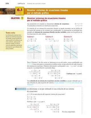276 CAPÍTULO 6 Sistemas de ecuaciones lineales
OBJETIVO 1 Resolver sistemas de ecuaciones lineales
por el método gráfico
Las ecuaciones en conjunto se denominan sistema de ecuaciones.
A la derecha se muestra un sistema de ecuaciones.
La solución de un sistema de ecuaciones lineales se puede encontrar con la gráfica de
las rectas del sistema en los mismos ejes coordenados. A continuación se presentan tres
ejemplos de sistemas de ecuaciones lineales con dos variables, junto con las gráficas de
las ecuaciones de cada sistema.
Sistema I Sistema II Sistema III
x 2 2y 5 28 4x 1 2y 5 6 4x 1 6y 5 12
2x 1 5y 5 11 y 5 22x 1 3 6x 1 9y 5 29
x
y
–4 –3
–5 –2 2
1 3 4 5
(–2, 3)
–4
–5
–3
–2
1
3
5
2
4
2x + 5y = 11
x – 2y = –8
–1
–1
x
y
–4 –3
–5 –2 1 3 4 5
–4
–5
–3
–2
1
3
5
2
4x + 2y = 6
y = –2x + 3 4
2
–1
–1
x
y
–4 –3
–5 –2 2
1 3 5
–4
–5
–3
–2
1
3
5
2
4
4x + 6y = 12
6x + 9y = –9
4
–1
–1
Para el Sistema I, las dos rectas se intersecan en un solo punto, cuyas coordenadas son
122, 32. Como este punto se encuentra en ambas rectas, es una solución de cada ecuación
del sistema de ecuaciones. Podemos demostrarlo sustituyendo x con 22 y y con 3 en cada
ecuación. La comprobación se presenta abajo.
x 2 2y 5 28 2x 1 5y 5 11
22 2 2132 28 21222 1 5132 11 • Sustituye x con 22 y y con 3.
22 2 6 28 24 1 15 11
28 5 28  11 5 11 
Una solución de un sistema de ecuaciones con dos variables es un par ordenado que es
una solución de cada ecuación del sistema. El par ordenado 122, 32 es una solución del
Sistema I.
en determinar si un par ordenado es una solución de un sistema
de ecuaciones
¿121, 42 es una solución del siguiente sistema de ecuaciones?
7x 1 3y 5 5
3x 2 2y 5 12
Sustituye x por 21 y y por 4.
7x 1 3y 5 5 3x 2 2y 5 12
71212 1 3142 5 31212 2 2142 12
27 1 12 5 23 2 8 12
5 5 5  211 2 12 No está comprobado.
2x 1 y 5 3
x 1 y 5 1
Concéntrate
6.1 Resolver sistemas de ecuaciones lineales
por el método gráfico
Toma nota
Los sistemas de ecuaciones de la
derecha son sistemas de ecuacio-
nes lineales, porque la gráfica de
cada ecuación en el sistema es una
recta. Asimismo, cada ecuación
tiene dos variables. En futuros
cursos de matemáticas aprenderás
las ecuaciones que contienen más
de dos variables.
 