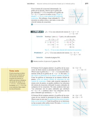 SECCIÓN 6.1 Resolver sistemas de ecuaciones lineales por el método gráfico 277
Con el sistema de ecuaciones determinado y la
gráfica de la derecha, observa que la gráfica del
par ordenado 121, 42 se encuentra en la gráfica de
7x 1 3y 5 5, mas no en ambas rectas. El par or-
denado 121, 42 no es una solución del sistema de
ecuaciones. Sin embargo, el par ordenado 12, 232 se
encuentra en ambas rectas y, por tanto, es una solu-
ción del sistema de ecuaciones.
¿11, 232 es una solución del sistema 3x 1 2y 5 23
x 2 3y 5 6?
Solución Sustituye 1 para x y 23 para y en cada ecuación.
3x 1 2y 5 23 x 2 3y 5 6
3 # 1 1 21232 23 1 2 31232 6
3 1 1262 23 1 2 1292 6
23 5 23 10 2 6
No, 11, 232 no es una solución del sistema de ecuaciones.
Problema 1 ¿121, 222 es una solución del sistema 2x 2 5y 5 8
2x 1 3y 5 25?
Solución Consulta la página S14.
Intenta resolver el ejercicio 9, página 280.
El Sistema II de la página anterior y la gráfica de las ecua-
ciones de dicho sistema se presentan de nuevo a la derecha.
Observa que la gráfica de y 5 22x 1 3 se encuentra direc-
tamente arriba de la gráfica de 4x 1 2y 5 6. Por tanto, las
dos rectas se intersecan en un número infinito de puntos.
Como las gráficas se intersecan en un número infinito de
puntos, existe un número infinito de soluciones de este
sistema de ecuaciones. Como cada ecuación representa la
misma serie de puntos, se pueden establecer las soluciones
del sistema de ecuaciones utilizando los pares ordenados de
cualquiera de las ecuaciones. Por tanto, podemos decir que
“Las soluciones son los pares ordenados que satisfacen
4x 1 2y 5 6”, o podemos decir “Las soluciones son los
pares ordenados que satisfacen y 5 22x 1 3”.
El Sistema III de la página anterior y la gráfica de las ecua-
ciones de ese sistema se presentan de nuevo a la derecha.
Observa que en este caso las gráficas de las rectas son para-
lelas y no se intersecan. Como las gráficas no se intersecan,
no hay un punto sobre ambas rectas. Por tanto, el sistema de
ecuaciones no tiene solución.
x
y
–4 –3
–5 –2 2 3 4 5
(2, –3)
(–1, 4)
–4
–5
–3
–2
1
3
5
2
4
3x – 2y = 12
7x + 3y = 5
–1
–1 1
e
EJEMPLO 1
†
4x 1 2y 5 6
y 5 22x 1 3
x
y
–4 –3
–5 –2 1 3 4 5
–4
–5
–3
–2
1
3
5
2
4x + 2y = 6
y = –2x + 3 4
2
–1
–1
4x 1 6y 5 12
6x 1 9y 5 29
x
y
–4 –3
–5 –2 2
1 3 5
–4
–5
–3
–2
1
3
5
2
4
4x + 6y = 12
6x + 9y = –9
4
–1
–1
Toma nota
El hecho de que haya un número
infinito de pares ordenados que
son soluciones del sistema de
ecuaciones de la derecha, no
significa que todo par ordenado es
una solución. Por ejemplo, 10, 32,
122, 72 y 12, 212 son soluciones.
Sin embargo, 13, 12, 121, 42 y 11, 62
no son soluciones. Debes compro-
bar estas afirmaciones.
 